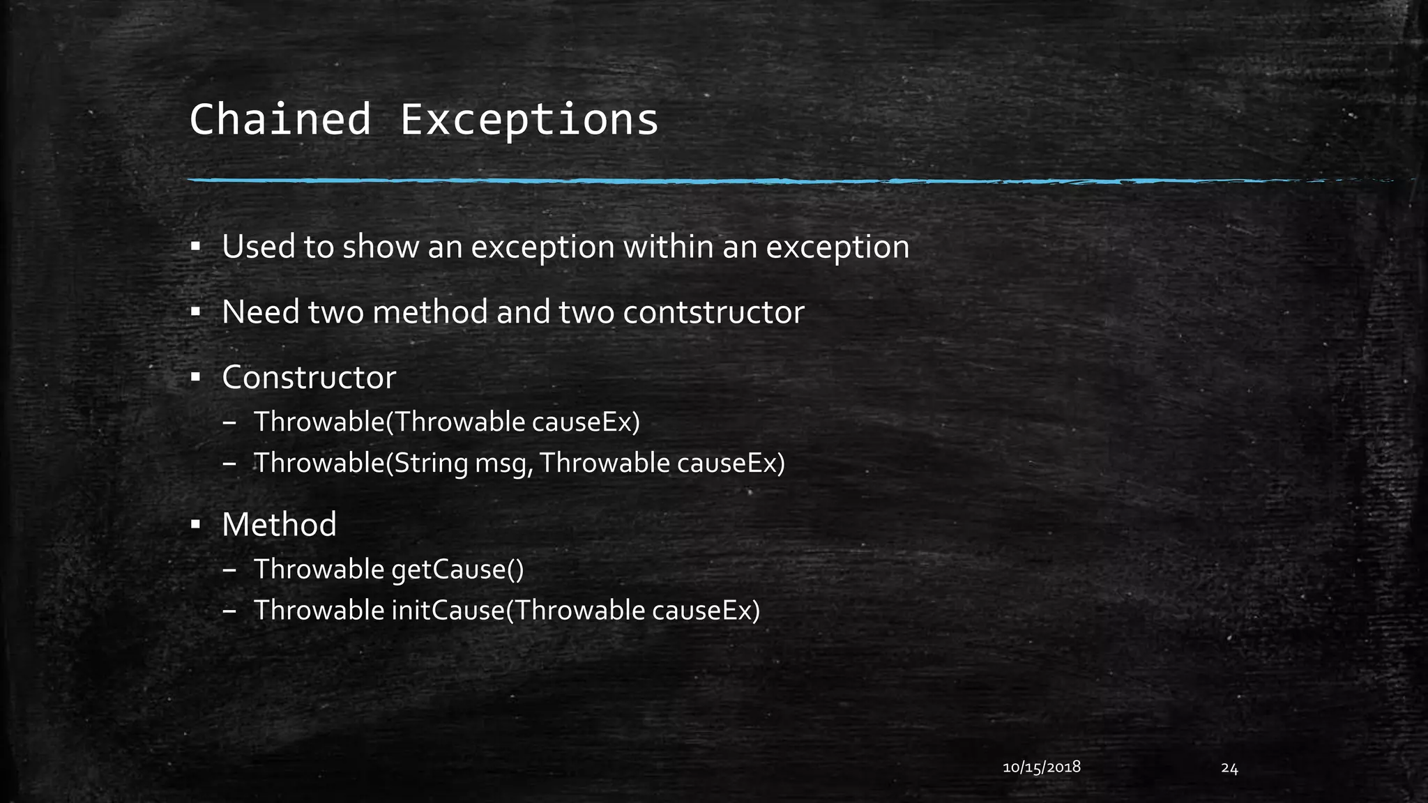 Chained Exceptions
▪ Used to show an exception within an exception
▪ Need two method and two contstructor
▪ Constructor
– Throwable(Throwable causeEx)
– Throwable(String msg,Throwable causeEx)
▪ Method
– Throwable getCause()
– Throwable initCause(Throwable causeEx)
10/15/2018 24
 