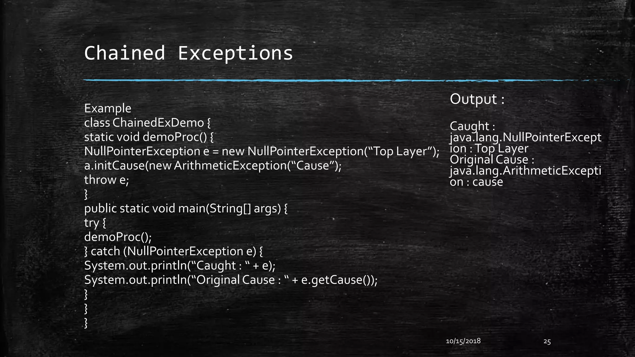 Chained Exceptions
Example
class ChainedExDemo {
static void demoProc() {
NullPointerException e = new NullPointerException(“Top Layer”);
a.initCause(newArithmeticException(“Cause”);
throw e;
}
public static void main(String[] args) {
try {
demoProc();
} catch (NullPointerException e) {
System.out.println(“Caught : “ + e);
System.out.println(“OriginalCause : “ + e.getCause());
}
}
}
10/15/2018 25
Output :
Caught :
java.lang.NullPointerExcept
ion :Top Layer
OriginalCause :
java.lang.ArithmeticExcepti
on : cause
 
