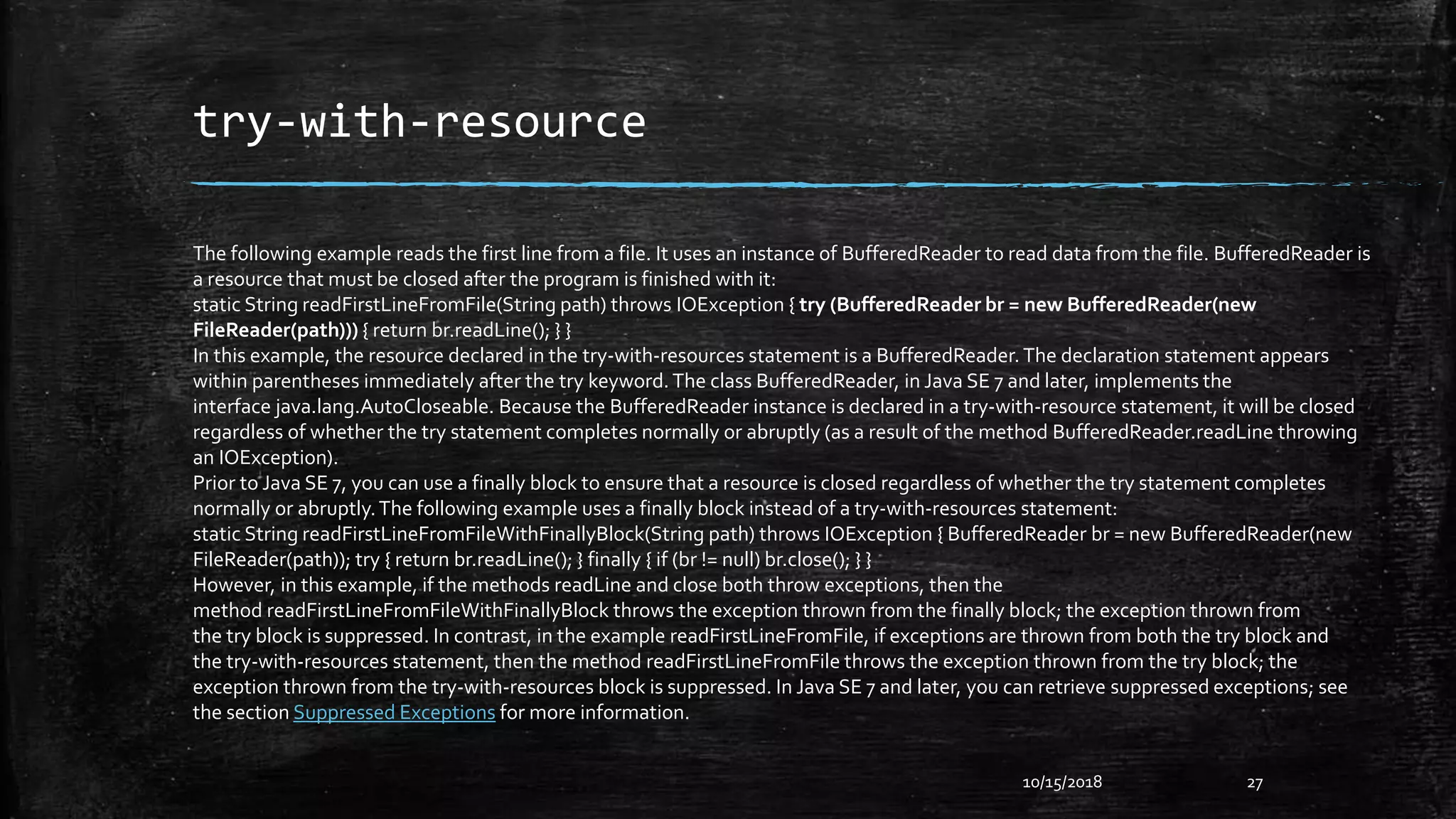 try-with-resource
10/15/2018 27
The following example reads the first line from a file. It uses an instance of BufferedReader to read data from the file. BufferedReader is
a resource that must be closed after the program is finished with it:
static String readFirstLineFromFile(String path) throws IOException { try (BufferedReader br = new BufferedReader(new
FileReader(path))) { return br.readLine(); } }
In this example, the resource declared in the try-with-resources statement is a BufferedReader.The declaration statement appears
within parentheses immediately after the try keyword.The class BufferedReader, in Java SE 7 and later, implements the
interface java.lang.AutoCloseable. Because the BufferedReader instance is declared in a try-with-resource statement, it will be closed
regardless of whether the try statement completes normally or abruptly (as a result of the method BufferedReader.readLine throwing
an IOException).
Prior to Java SE 7, you can use a finally block to ensure that a resource is closed regardless of whether the try statement completes
normally or abruptly.The following example uses a finally block instead of a try-with-resources statement:
static String readFirstLineFromFileWithFinallyBlock(String path) throws IOException { BufferedReader br = new BufferedReader(new
FileReader(path)); try { return br.readLine(); } finally { if (br != null) br.close(); } }
However, in this example, if the methods readLine and close both throw exceptions, then the
method readFirstLineFromFileWithFinallyBlock throws the exception thrown from the finally block; the exception thrown from
the try block is suppressed. In contrast, in the example readFirstLineFromFile, if exceptions are thrown from both the try block and
the try-with-resources statement, then the method readFirstLineFromFile throws the exception thrown from the try block; the
exception thrown from the try-with-resources block is suppressed. In Java SE 7 and later, you can retrieve suppressed exceptions; see
the section Suppressed Exceptions for more information.
 