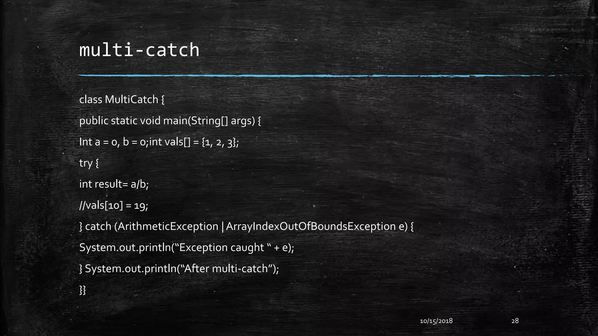 multi-catch
class MultiCatch {
public static void main(String[] args) {
Int a = 0, b = 0;int vals[] = {1, 2, 3};
try {
int result= a/b;
//vals[10] = 19;
} catch (ArithmeticException | ArrayIndexOutOfBoundsException e) {
System.out.println(“Exception caught “ + e);
} System.out.println(“After multi-catch”);
}}
10/15/2018 28
 
