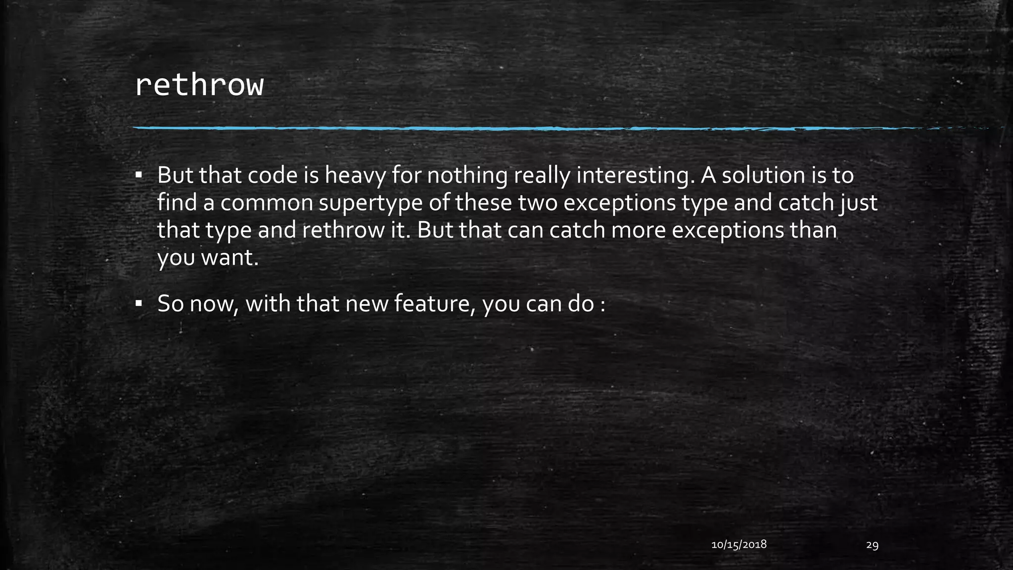 rethrow
▪ But that code is heavy for nothing really interesting. A solution is to
find a common supertype of these two exceptions type and catch just
that type and rethrow it. But that can catch more exceptions than
you want.
▪ So now, with that new feature, you can do :
10/15/2018 29
 