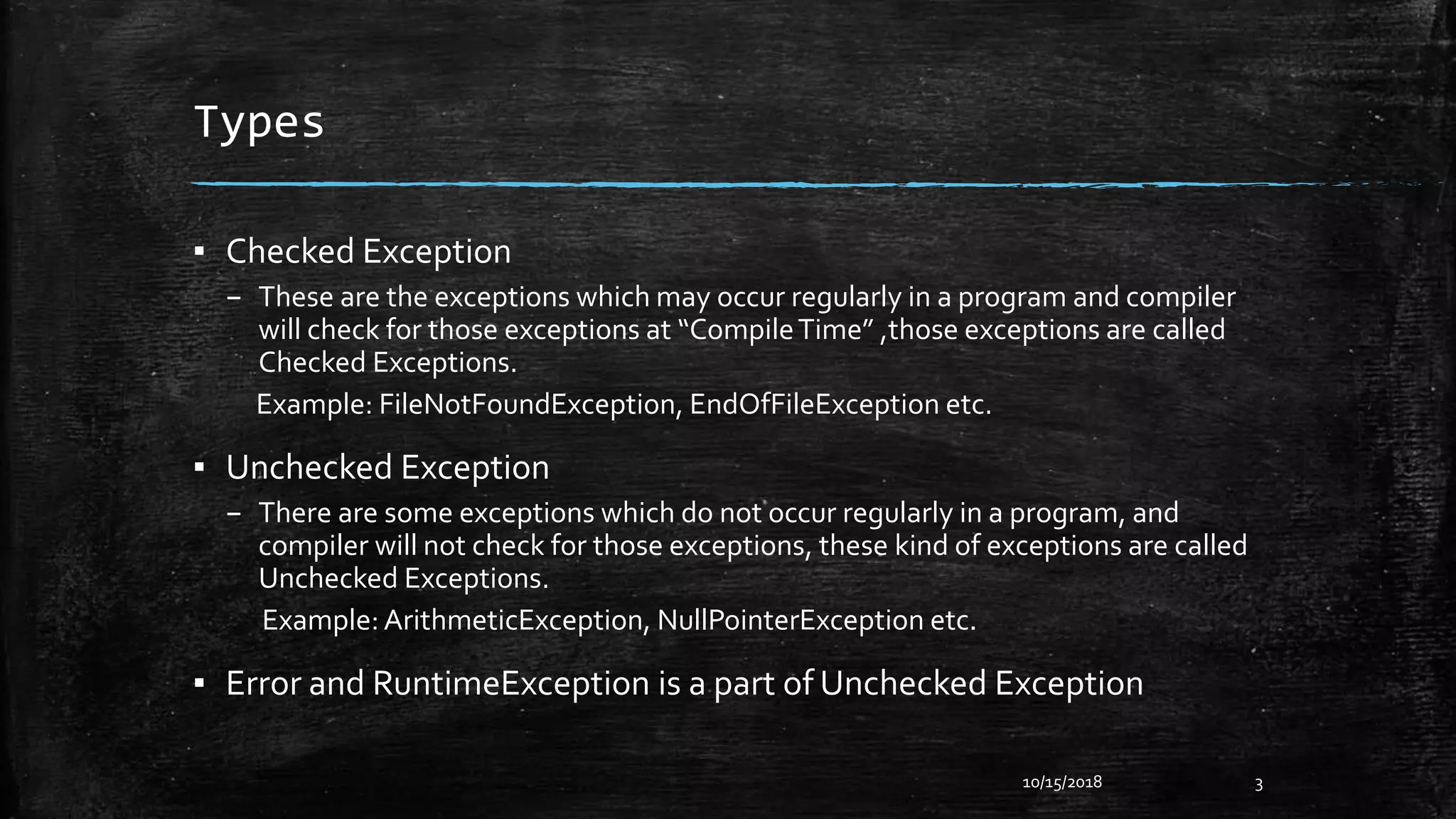Types
▪ Checked Exception
– These are the exceptions which may occur regularly in a program and compiler
will check for those exceptions at “CompileTime” ,those exceptions are called
Checked Exceptions.
Example: FileNotFoundException, EndOfFileException etc.
▪ Unchecked Exception
– There are some exceptions which do not occur regularly in a program, and
compiler will not check for those exceptions, these kind of exceptions are called
Unchecked Exceptions.
Example:ArithmeticException, NullPointerException etc.
▪ Error and RuntimeException is a part of Unchecked Exception
10/15/2018 3
 