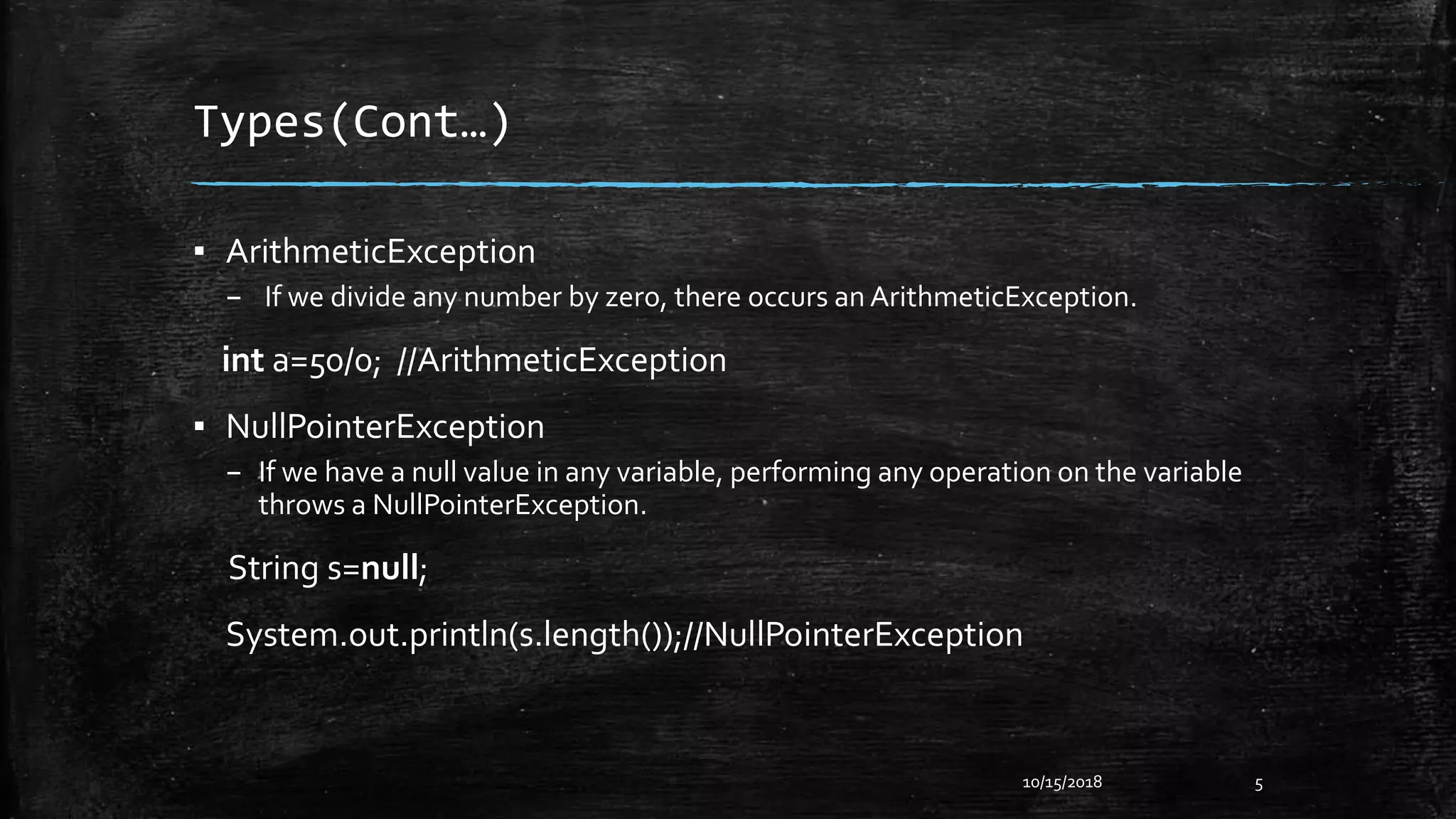 Types(Cont…)
▪ ArithmeticException
– If we divide any number by zero, there occurs an ArithmeticException.
int a=50/0; //ArithmeticException
▪ NullPointerException
– If we have a null value in any variable, performing any operation on the variable
throws a NullPointerException.
String s=null;
System.out.println(s.length());//NullPointerException
10/15/2018 5
 