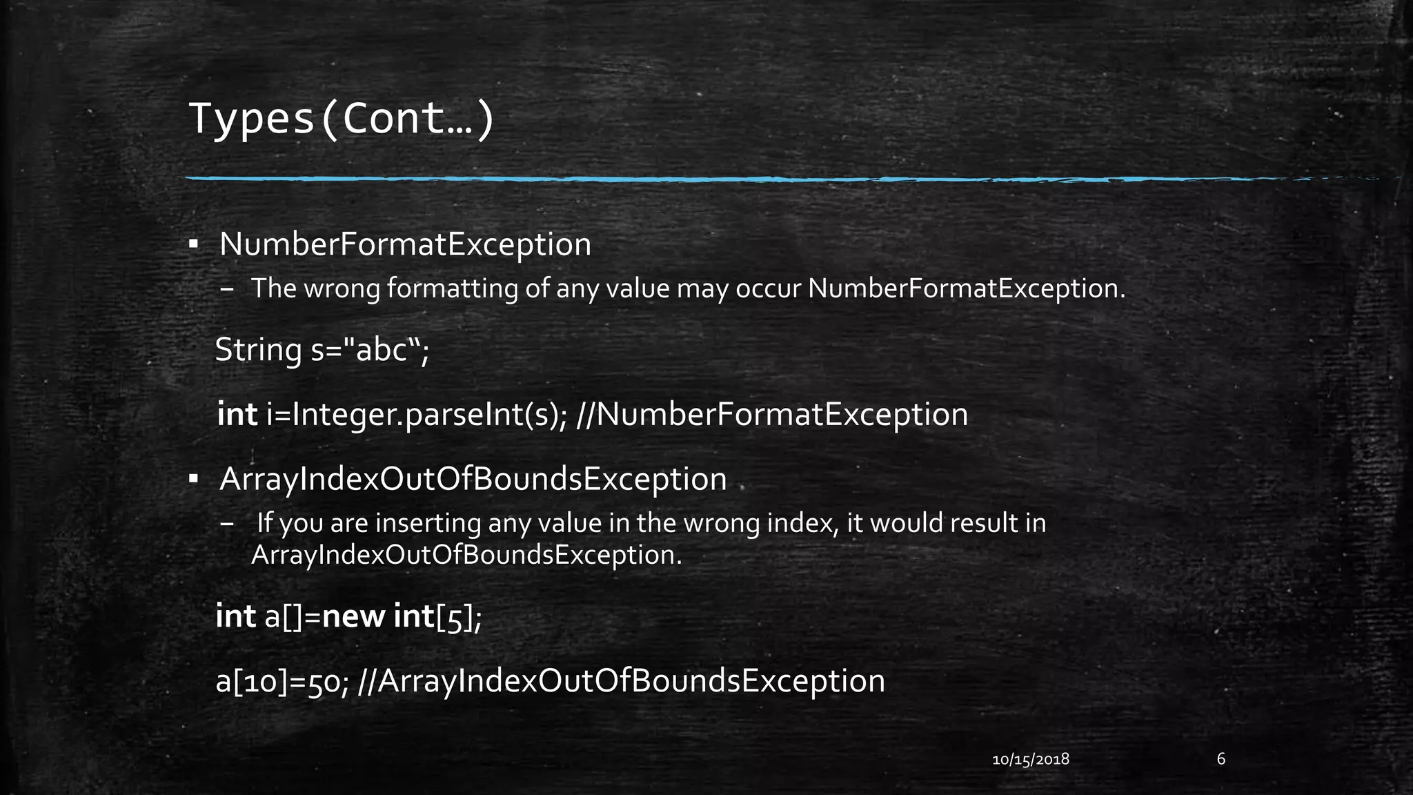 Types(Cont…)
▪ NumberFormatException
– The wrong formatting of any value may occur NumberFormatException.
String s="abc“;
int i=Integer.parseInt(s); //NumberFormatException
▪ ArrayIndexOutOfBoundsException
– If you are inserting any value in the wrong index, it would result in
ArrayIndexOutOfBoundsException.
int a[]=new int[5];
a[10]=50; //ArrayIndexOutOfBoundsException
10/15/2018 6
 