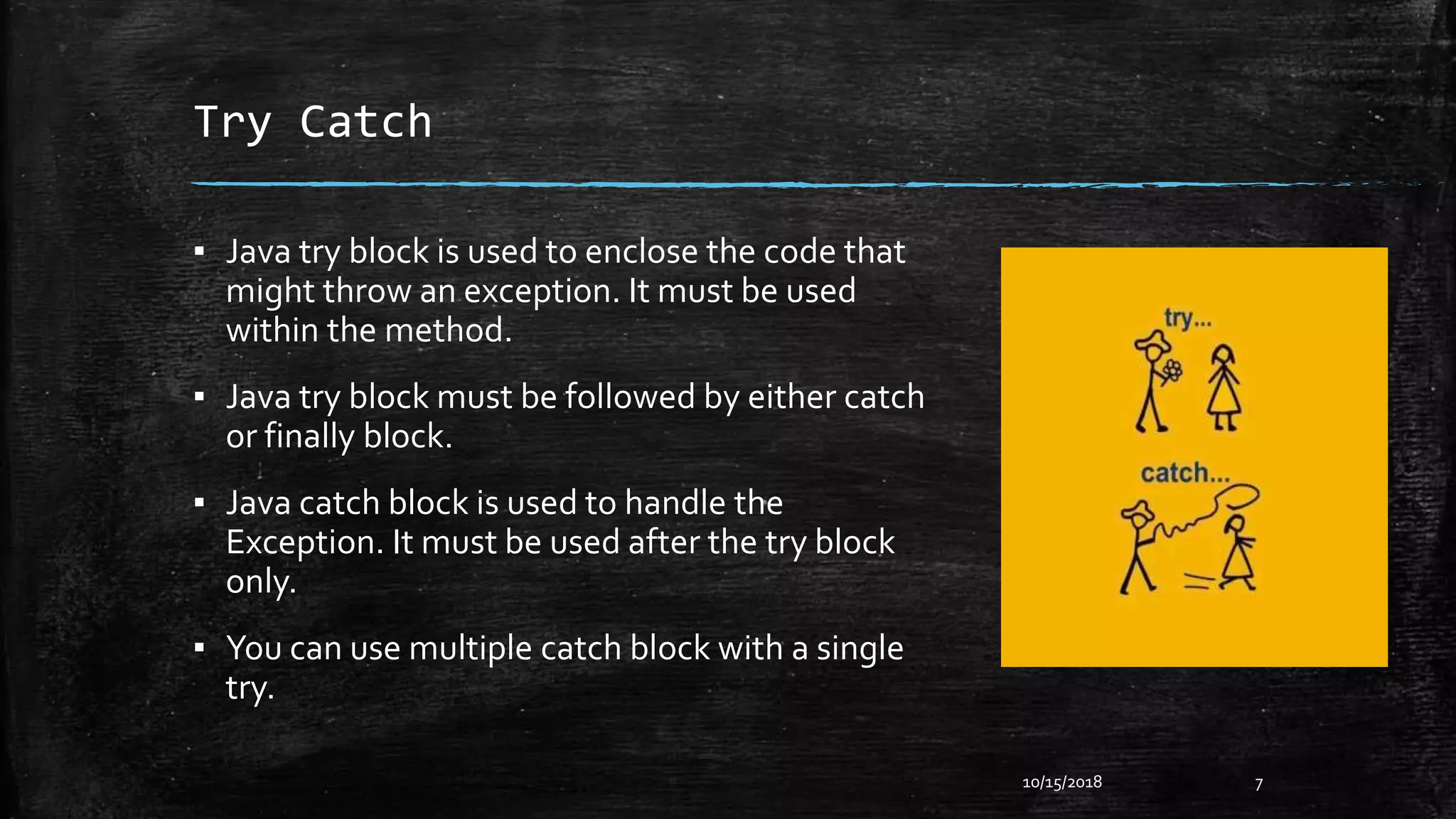 Try Catch
▪ Java try block is used to enclose the code that
might throw an exception. It must be used
within the method.
▪ Java try block must be followed by either catch
or finally block.
▪ Java catch block is used to handle the
Exception. It must be used after the try block
only.
▪ You can use multiple catch block with a single
try.
10/15/2018 7
 