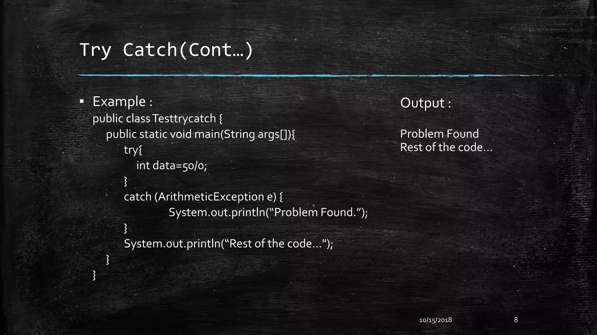 Try Catch(Cont…)
▪ Example :
public classTesttrycatch {
public static void main(String args[]){
try{
int data=50/0;
}
catch (ArithmeticException e) {
System.out.println(“Problem Found.”);
}
System.out.println(“Rest of the code...");
}
}
10/15/2018 8
Output :
Problem Found
Rest of the code…
 