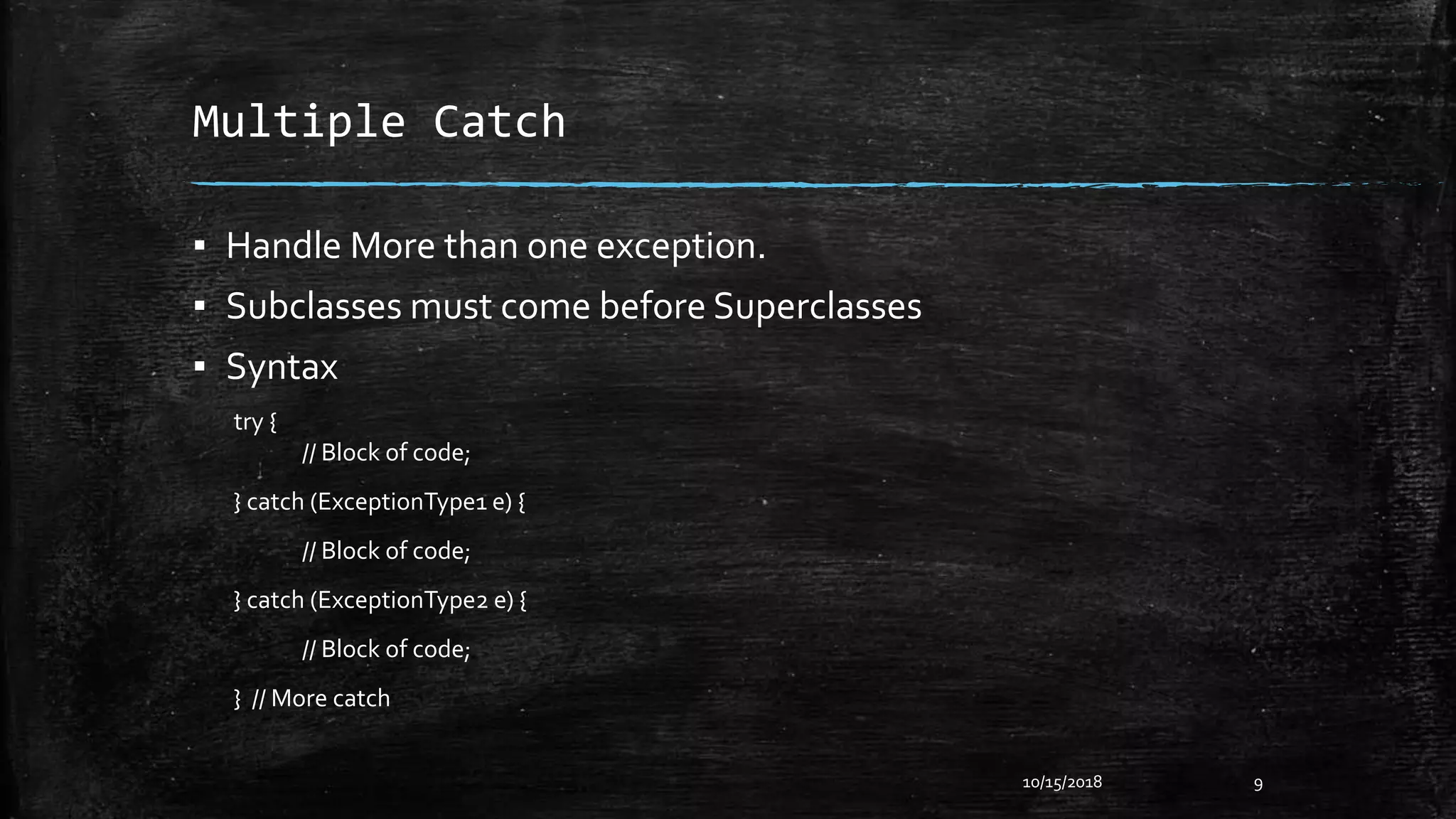 Multiple Catch
▪ Handle More than one exception.
▪ Subclasses must come before Superclasses
▪ Syntax
try {
// Block of code;
} catch (ExceptionType1 e) {
// Block of code;
} catch (ExceptionType2 e) {
// Block of code;
} // More catch
10/15/2018 9
 