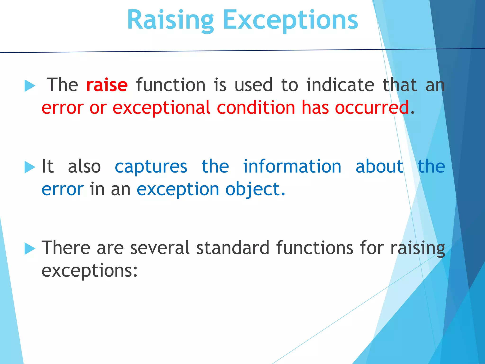 Raising Exceptions  The raise function is used to indicate that an error or exceptional condition has occurred.  It also captures the information about the error in an exception object.  There are several standard functions for raising exceptions: 
