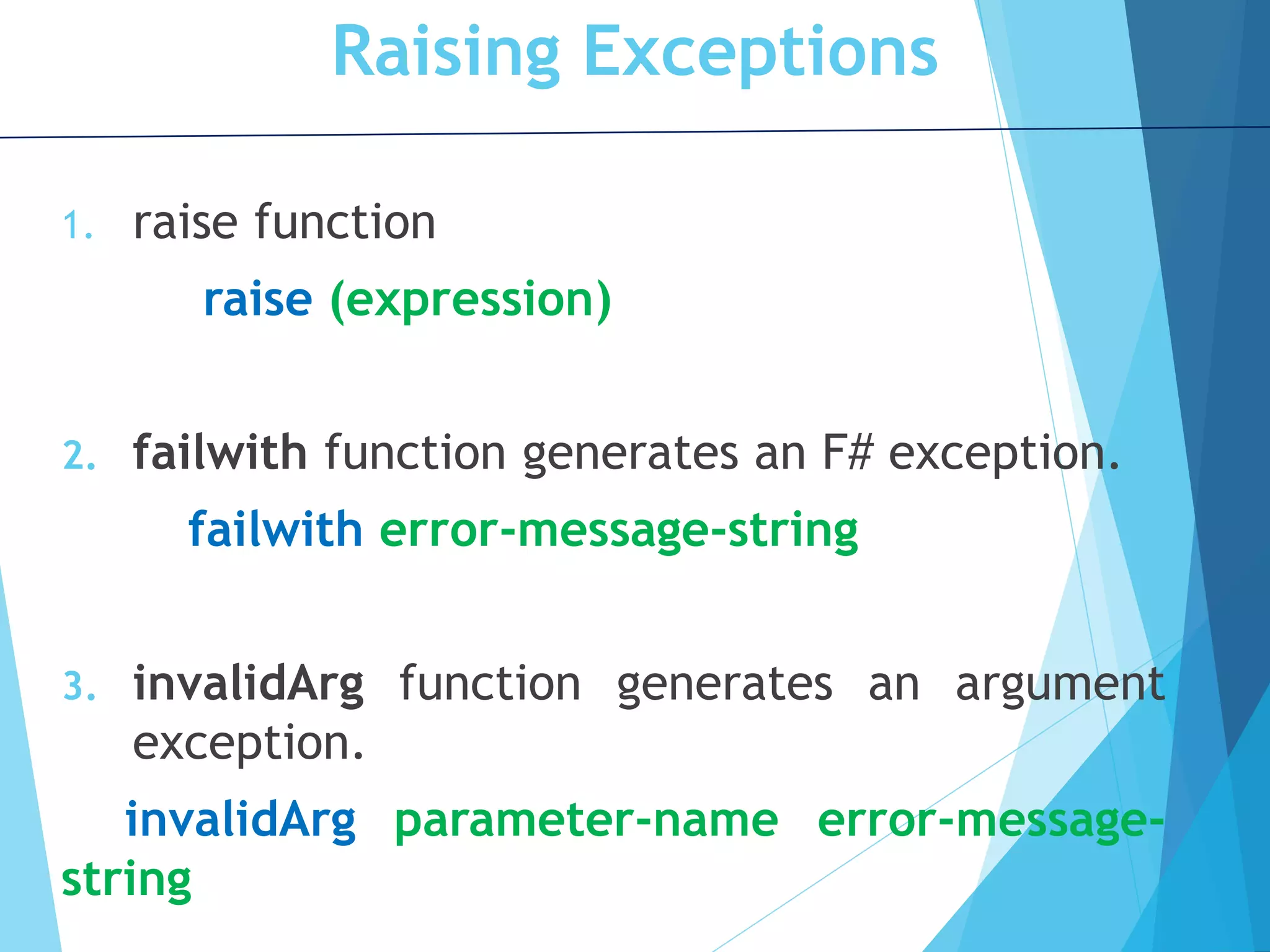 Raising Exceptions 1. raise function raise (expression) 2. failwith function generates an F# exception. failwith error-message-string 3. invalidArg function generates an argument exception. invalidArg parameter-name error-message- string 