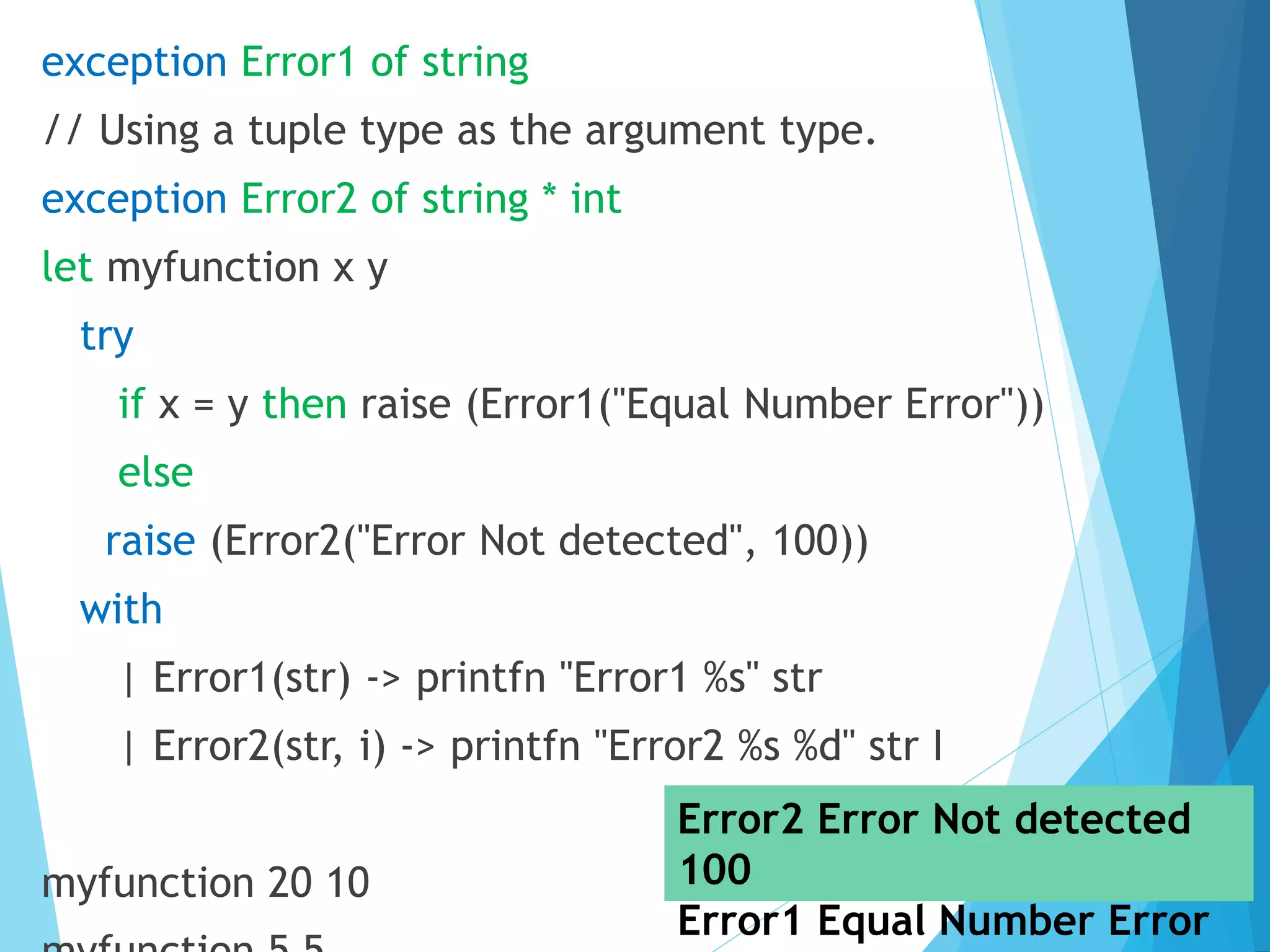 exception Error1 of string // Using a tuple type as the argument type. exception Error2 of string * int let myfunction x y try if x = y then raise (Error1("Equal Number Error")) else raise (Error2("Error Not detected", 100)) with | Error1(str) -> printfn "Error1 %s" str | Error2(str, i) -> printfn "Error2 %s %d" str I myfunction 20 10 Error2 Error Not detected 100 Error1 Equal Number Error 