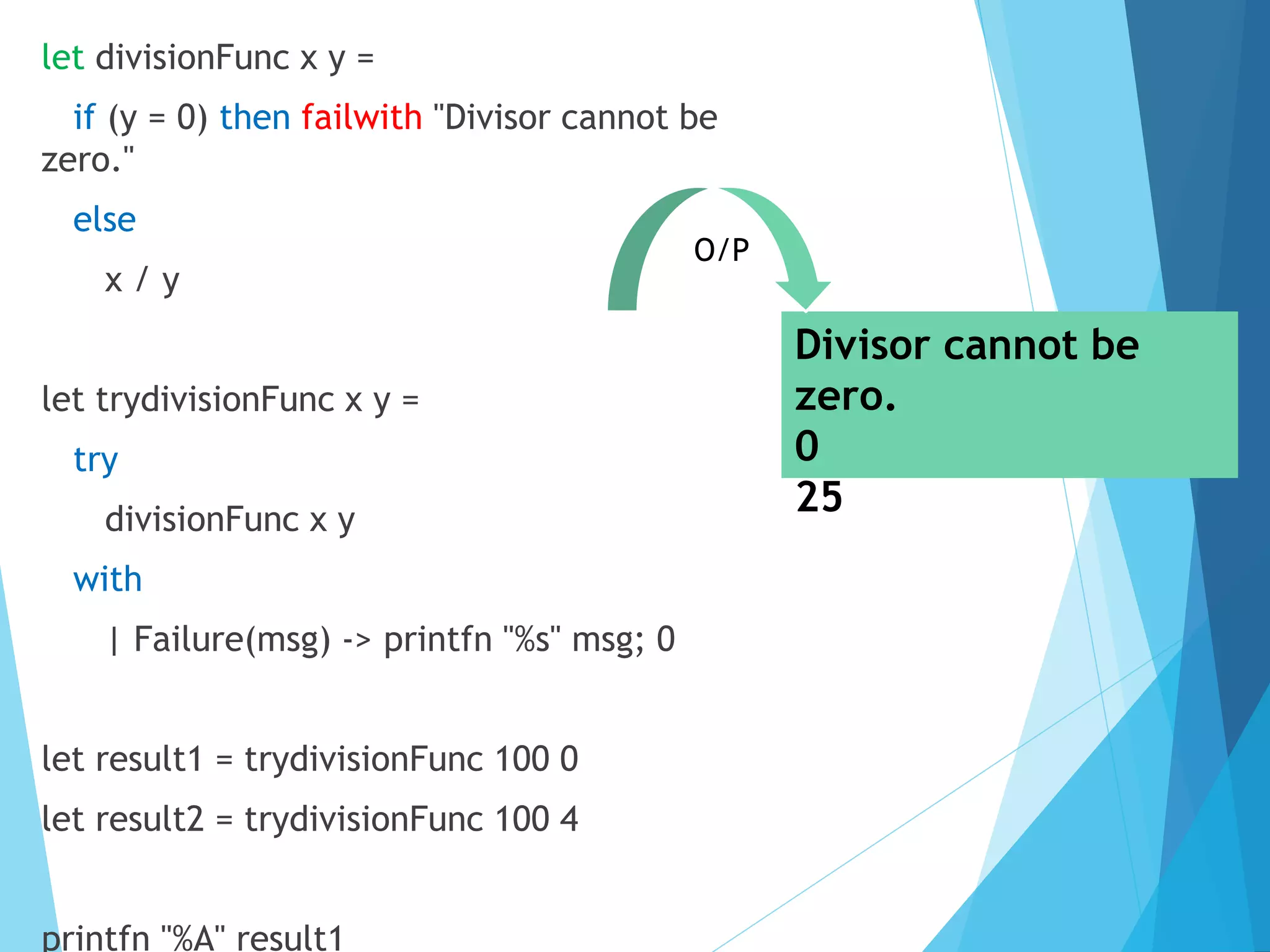 let divisionFunc x y = if (y = 0) then failwith "Divisor cannot be zero." else x / y let trydivisionFunc x y = try divisionFunc x y with | Failure(msg) -> printfn "%s" msg; 0 let result1 = trydivisionFunc 100 0 let result2 = trydivisionFunc 100 4 printfn "%A" result1 Divisor cannot be zero. 0 25 O/P 