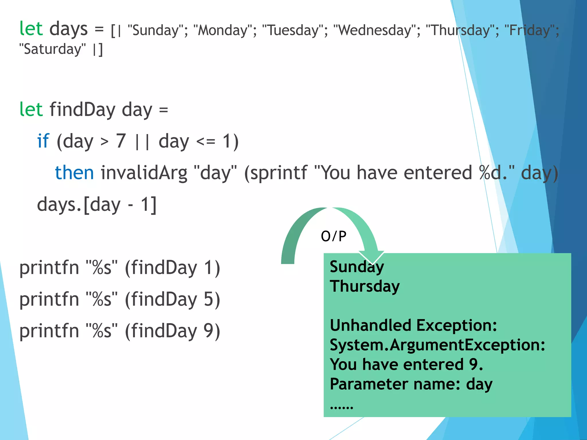 let days = [| "Sunday"; "Monday"; "Tuesday"; "Wednesday"; "Thursday"; "Friday"; "Saturday" |] let findDay day = if (day > 7 || day <= 1) then invalidArg "day" (sprintf "You have entered %d." day) days.[day - 1] printfn "%s" (findDay 1) printfn "%s" (findDay 5) printfn "%s" (findDay 9) Sunday Thursday Unhandled Exception: System.ArgumentException: You have entered 9. Parameter name: day …… O/P 