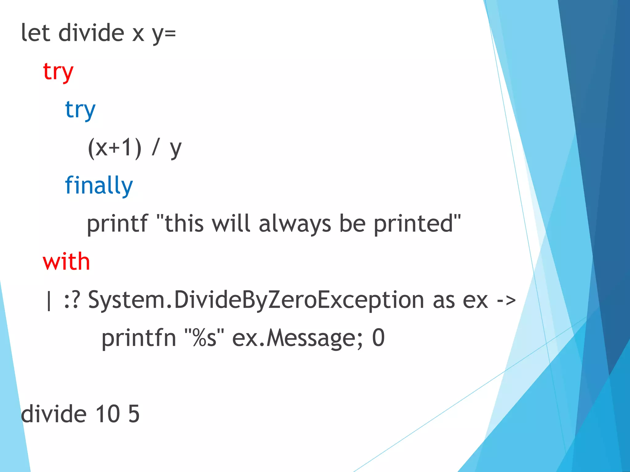 let divide x y= try try (x+1) / y finally printf "this will always be printed" with | :? System.DivideByZeroException as ex -> printfn "%s" ex.Message; 0 divide 10 5 