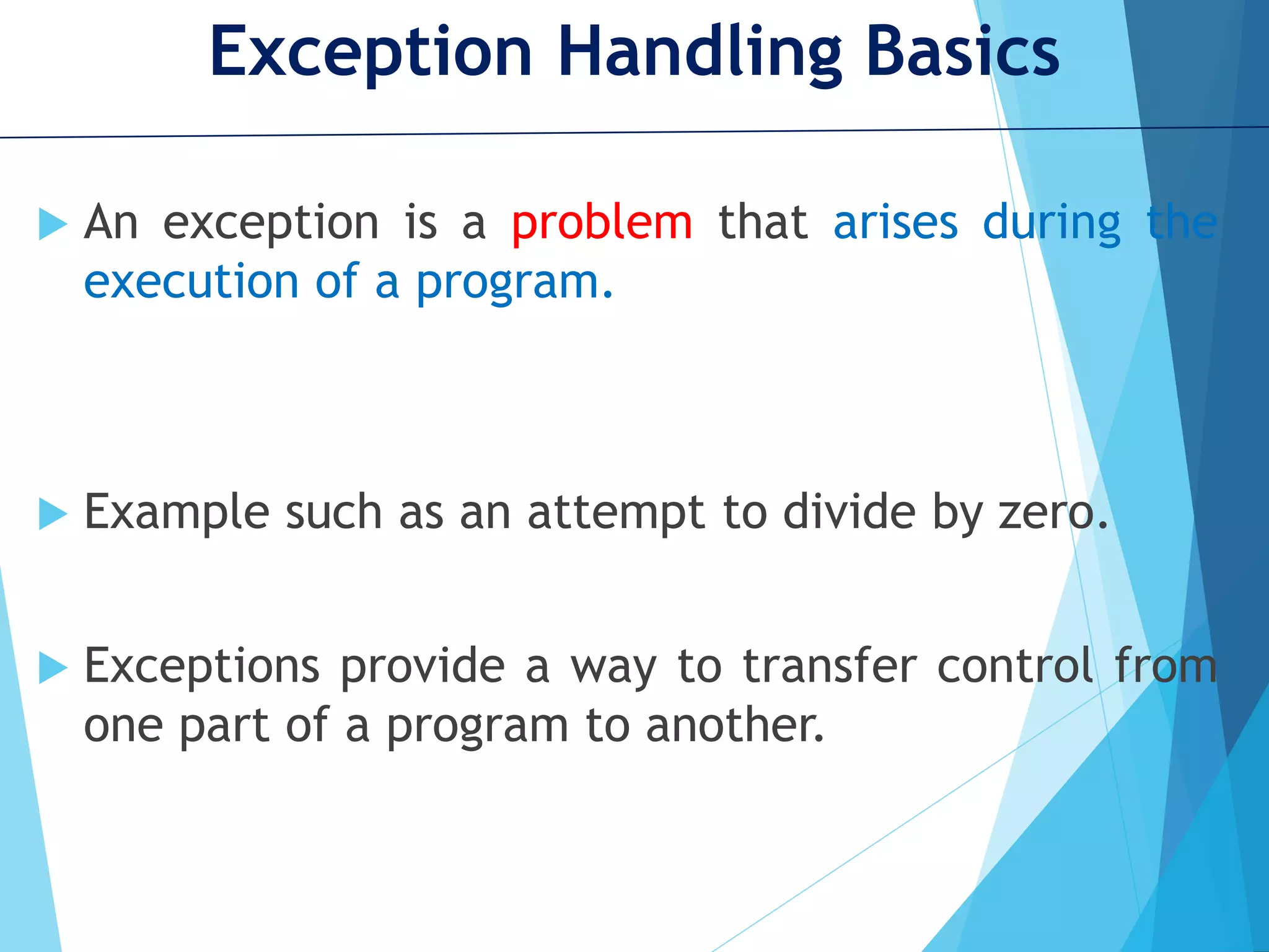 Exception Handling Basics  An exception is a problem that arises during the execution of a program.  Example such as an attempt to divide by zero.  Exceptions provide a way to transfer control from one part of a program to another. 