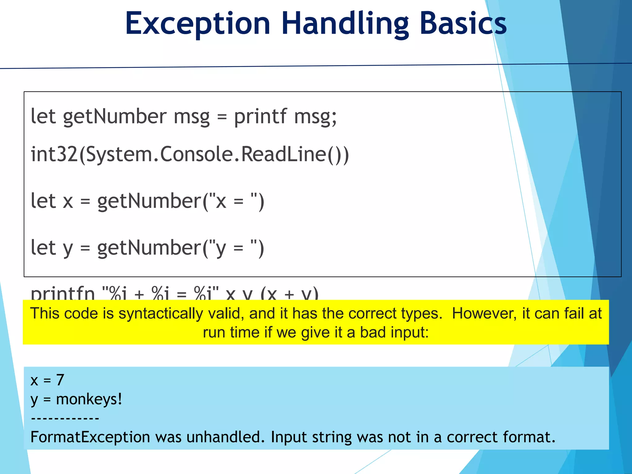 Exception Handling Basics let getNumber msg = printf msg; int32(System.Console.ReadLine()) let x = getNumber("x = ") let y = getNumber("y = ") printfn "%i + %i = %i" x y (x + y) This code is syntactically valid, and it has the correct types. However, it can fail at run time if we give it a bad input: x = 7 y = monkeys! ------------ FormatException was unhandled. Input string was not in a correct format. 