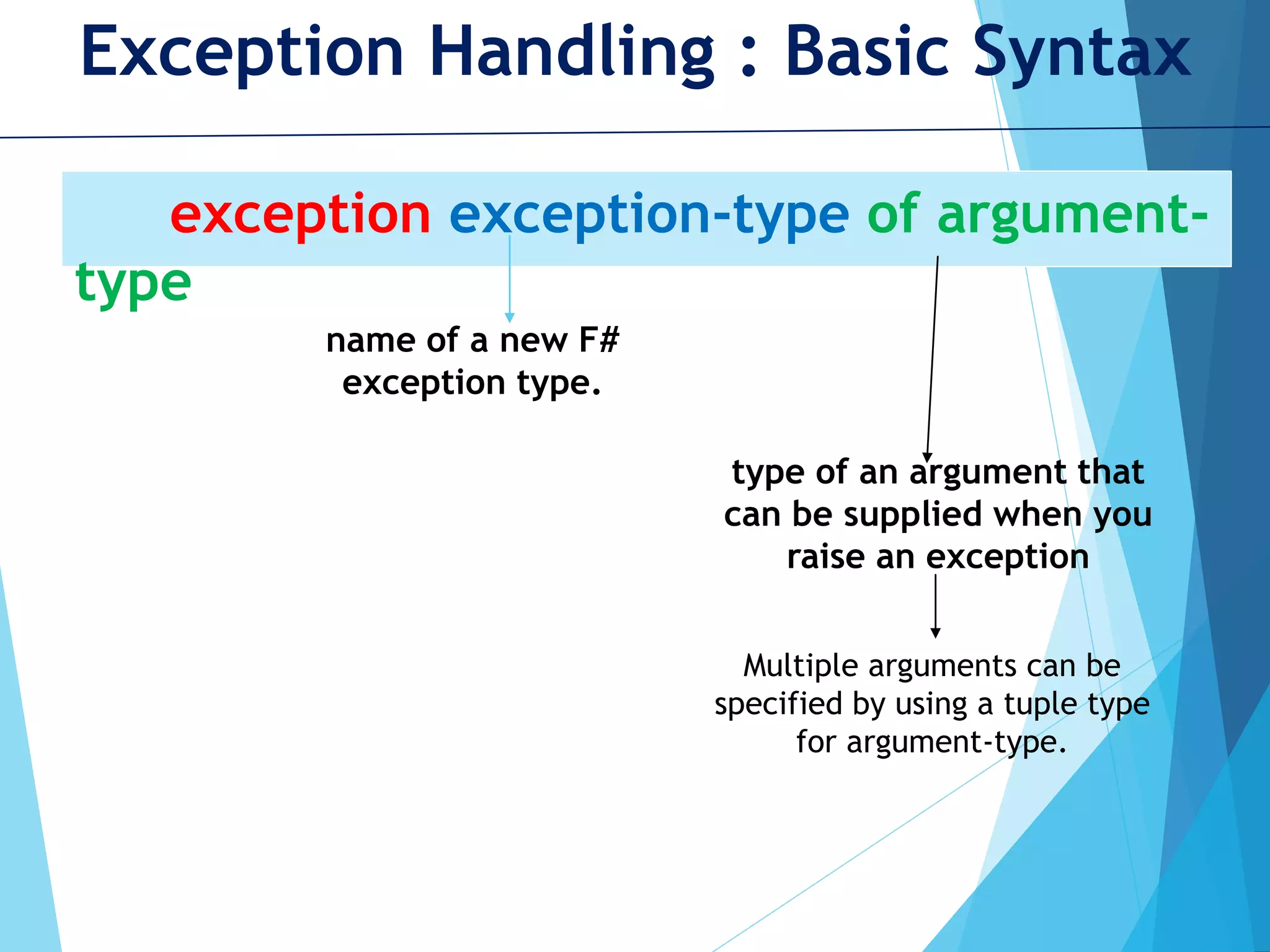 Exception Handling : Basic Syntax exception exception-type of argument- type name of a new F# exception type. type of an argument that can be supplied when you raise an exception Multiple arguments can be specified by using a tuple type for argument-type. 