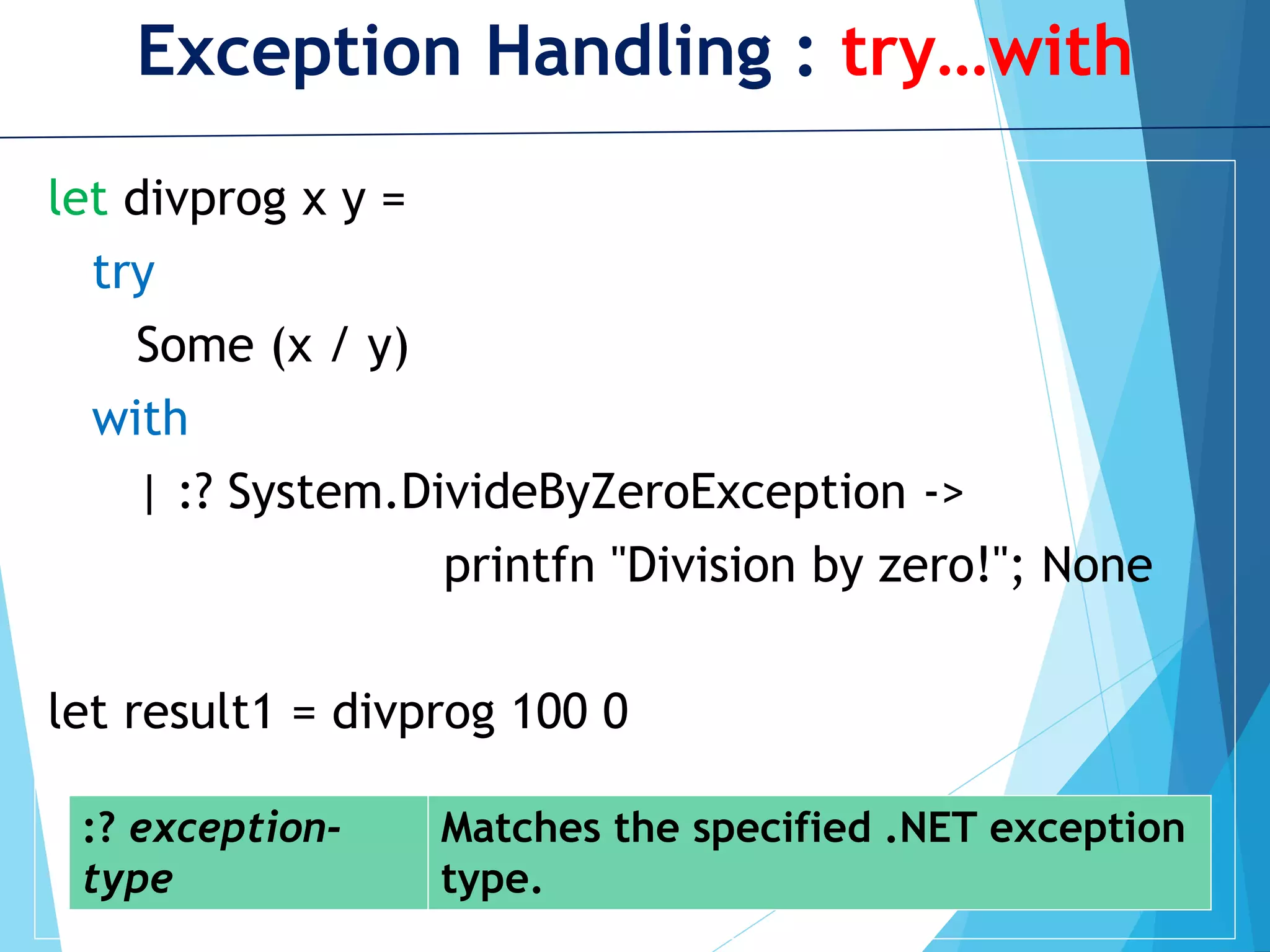 Exception Handling : try…with let divprog x y = try Some (x / y) with | :? System.DivideByZeroException -> printfn "Division by zero!"; None let result1 = divprog 100 0 :? exception- type Matches the specified .NET exception type. 