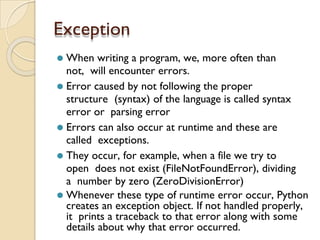 Exception
⚫ When writing a program, we, more often than
not, will encounter errors.
⚫ Error caused by not following the proper
structure (syntax) of the language is called syntax
error or parsing error
⚫ Errors can also occur at runtime and these are
called exceptions.
⚫ They occur, for example, when a file we try to
open does not exist (FileNotFoundError), dividing
a number by zero (ZeroDivisionError)
⚫ Whenever these type of runtime error occur, Python
creates an exception object. If not handled properly,
it prints a traceback to that error along with some
details about why that error occurred.
 
