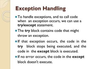 Exception Handling
⚫To handle exceptions, and to call code
when an exception occurs, we can use a
try/except statement.
⚫The try block contains code that might
throw an exception.
⚫If that exception occurs, the code in the
try block stops being executed, and the
code in the except block is executed.
⚫If no error occurs, the code in the except
block doesn't execute.
 