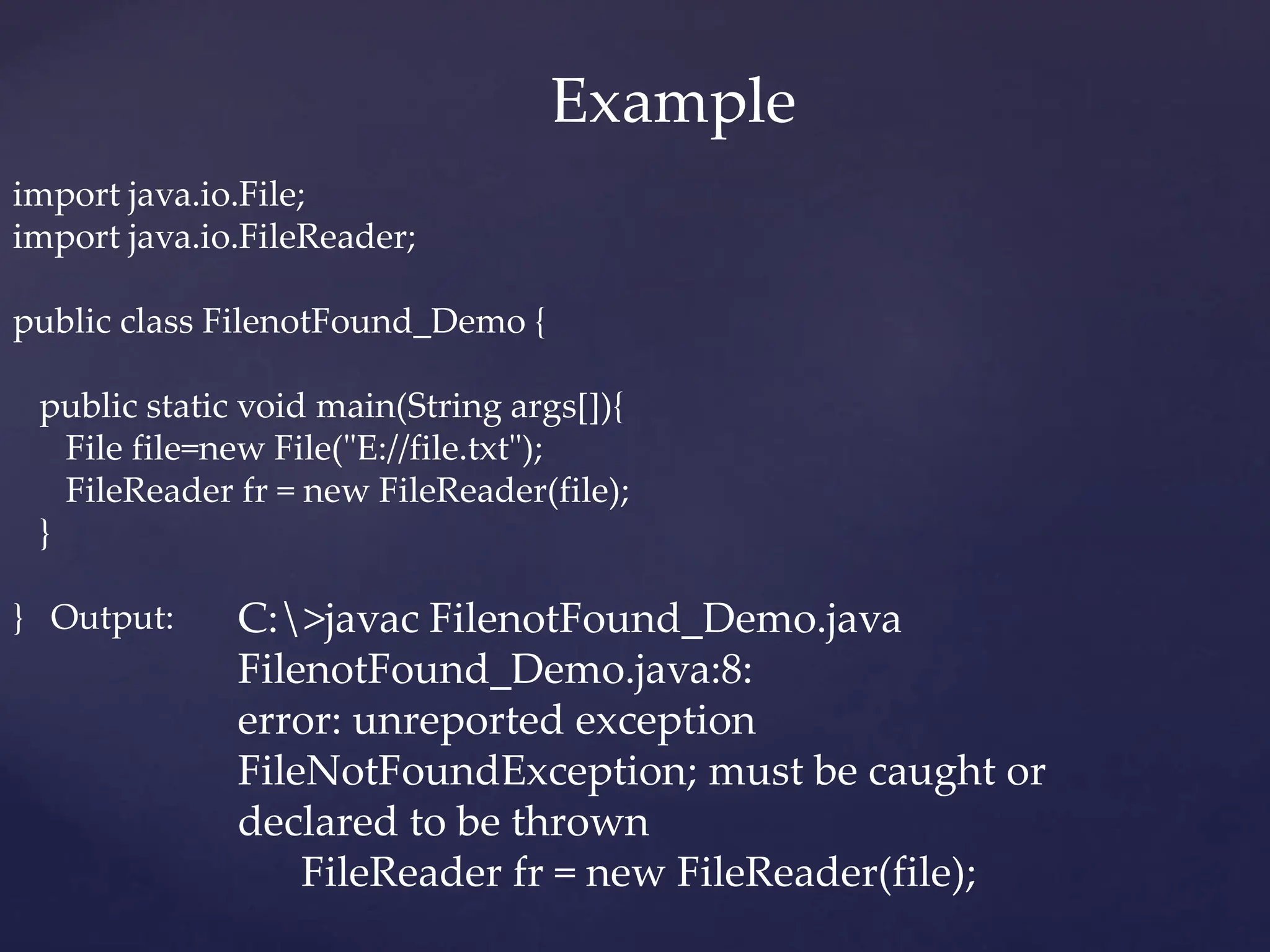 import java.io.File;
import java.io.FileReader;
public class FilenotFound_Demo {
public static void main(String args[]){
File file=new File("E://file.txt");
FileReader fr = new FileReader(file);
}
} Output: C:>javac FilenotFound_Demo.java
FilenotFound_Demo.java:8:
error: unreported exception
FileNotFoundException; must be caught or
declared to be thrown
FileReader fr = new FileReader(file);
Example
 