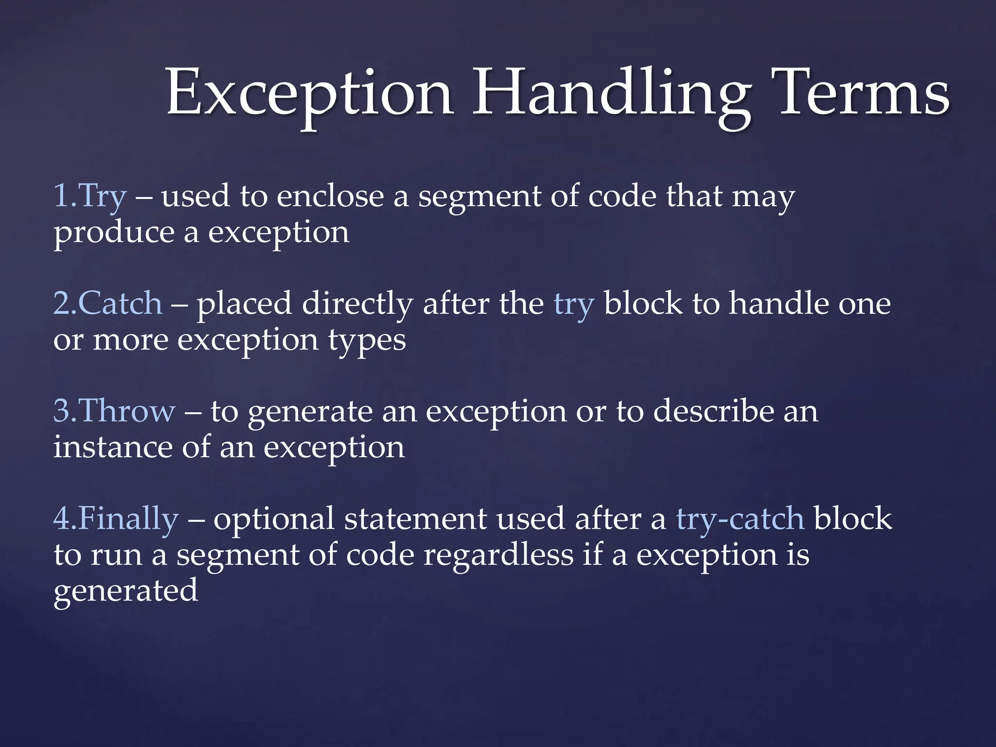 Exception Handling Terms
1.Try – used to enclose a segment of code that may
produce a exception
2.Catch – placed directly after the try block to handle one
or more exception types
3.Throw – to generate an exception or to describe an
instance of an exception
4.Finally – optional statement used after a try-catch block
to run a segment of code regardless if a exception is
generated
 