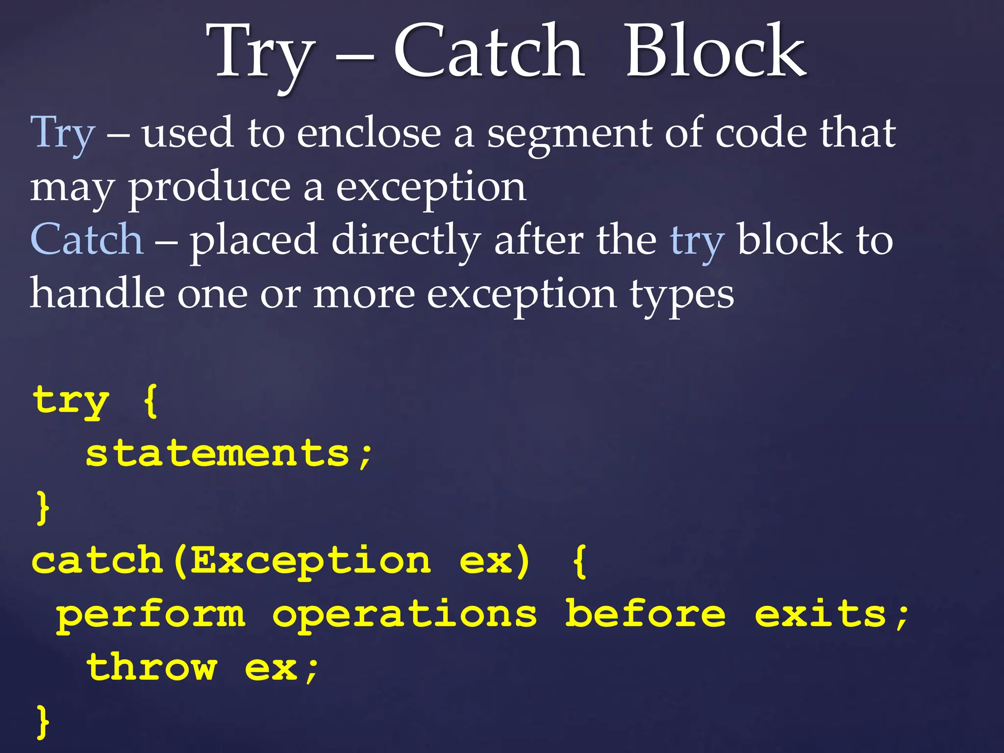 Try – Catch Block
Try – used to enclose a segment of code that
may produce a exception
Catch – placed directly after the try block to
handle one or more exception types
try {
statements;
}
catch(Exception ex) {
perform operations before exits;
throw ex;
}
 