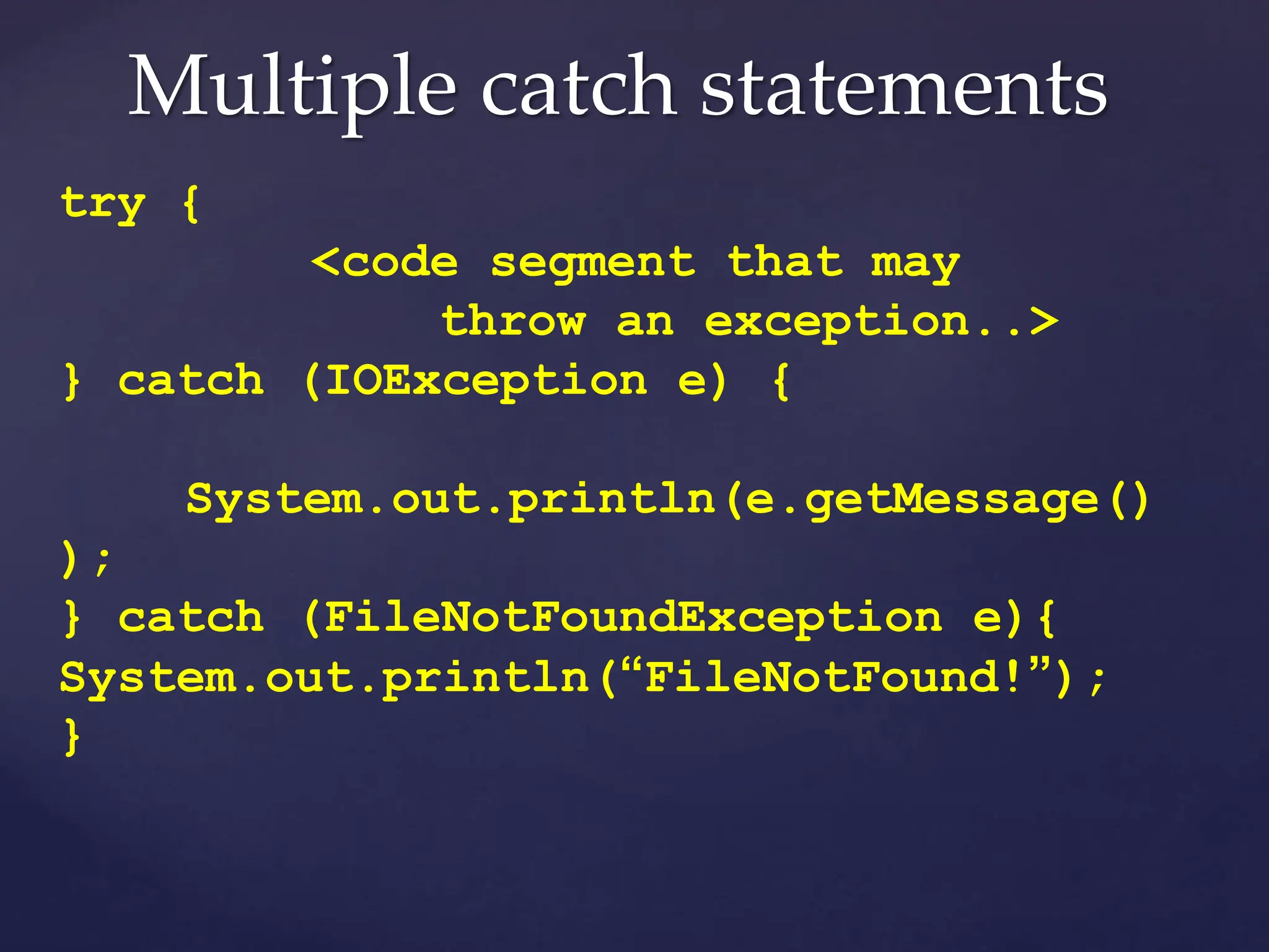 Multiple catch statements
try {
<code segment that may
throw an exception..>
} catch (IOException e) {
System.out.println(e.getMessage()
);
} catch (FileNotFoundException e){
System.out.println(“FileNotFound!”);
}
 