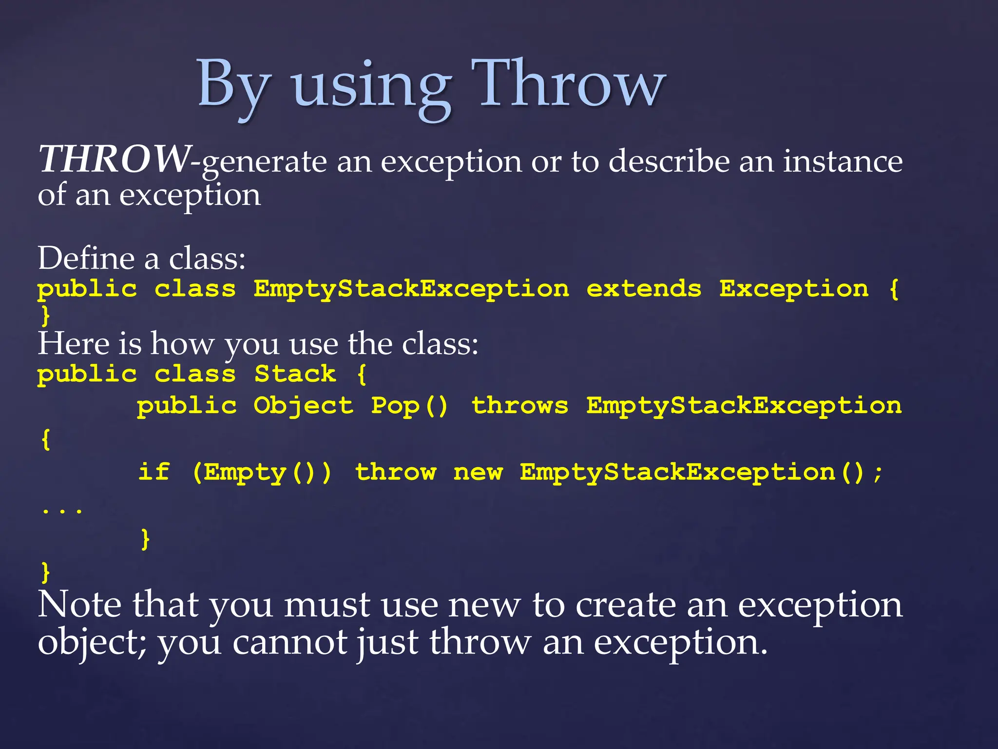 By using Throw
THROW-generate an exception or to describe an instance
of an exception
Define a class:
public class EmptyStackException extends Exception {
}
Here is how you use the class:
public class Stack {
public Object Pop() throws EmptyStackException
{
if (Empty()) throw new EmptyStackException();
...
}
}
Note that you must use new to create an exception
object; you cannot just throw an exception.
 