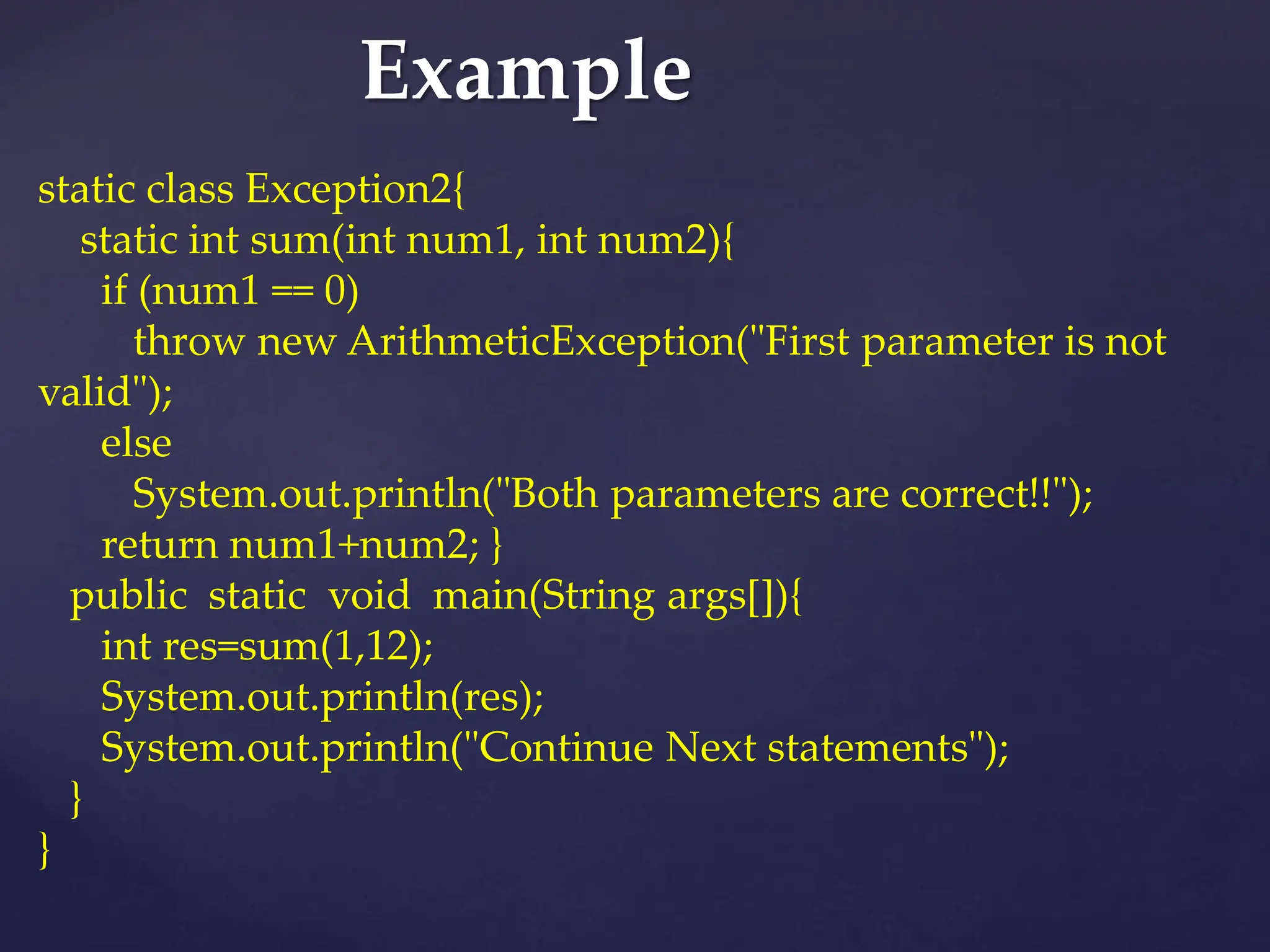 Example
static class Exception2{
static int sum(int num1, int num2){
if (num1 == 0)
throw new ArithmeticException("First parameter is not
valid");
else
System.out.println("Both parameters are correct!!");
return num1+num2; }
public static void main(String args[]){
int res=sum(1,12);
System.out.println(res);
System.out.println("Continue Next statements");
}
}
 