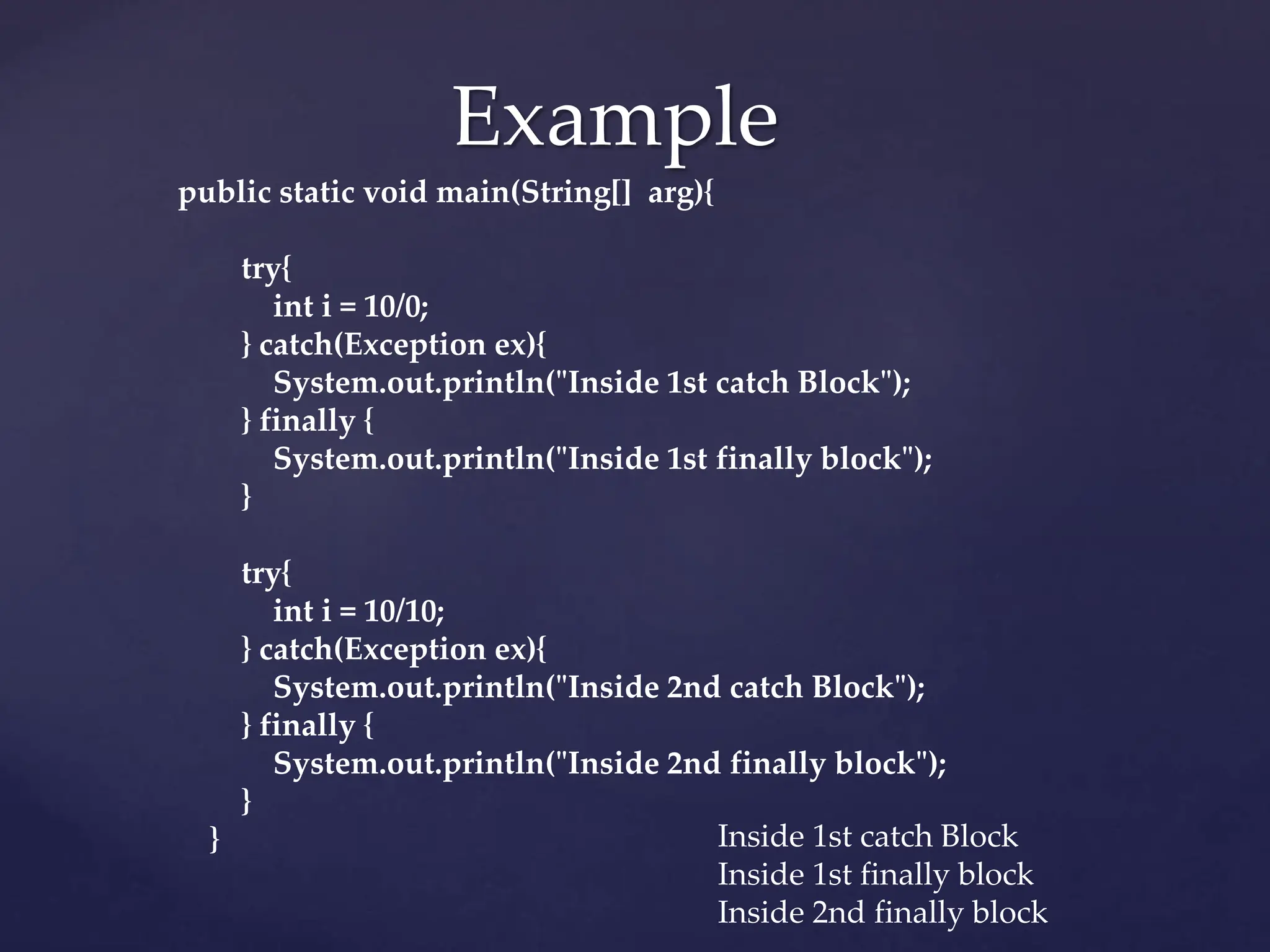 Example
public static void main(String[] arg){
try{
int i = 10/0;
} catch(Exception ex){
System.out.println("Inside 1st catch Block");
} finally {
System.out.println("Inside 1st finally block");
}
try{
int i = 10/10;
} catch(Exception ex){
System.out.println("Inside 2nd catch Block");
} finally {
System.out.println("Inside 2nd finally block");
}
} Inside 1st catch Block
Inside 1st finally block
Inside 2nd finally block
 