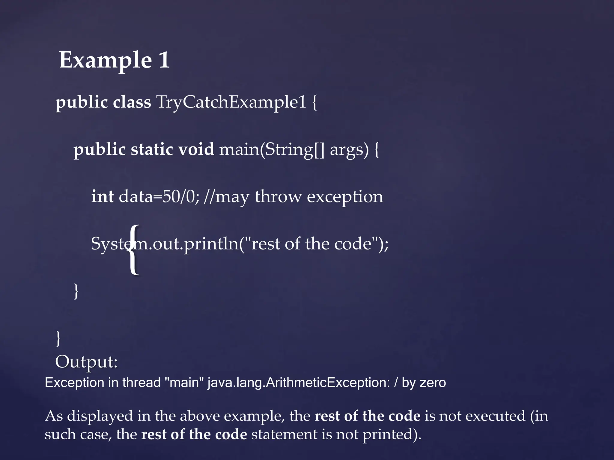 {
Example 1
public class TryCatchExample1 {
public static void main(String[] args) {
int data=50/0; //may throw exception
System.out.println("rest of the code");
}
}
Output:
Exception in thread "main" java.lang.ArithmeticException: / by zero
As displayed in the above example, the rest of the code is not executed (in
such case, the rest of the code statement is not printed).
 