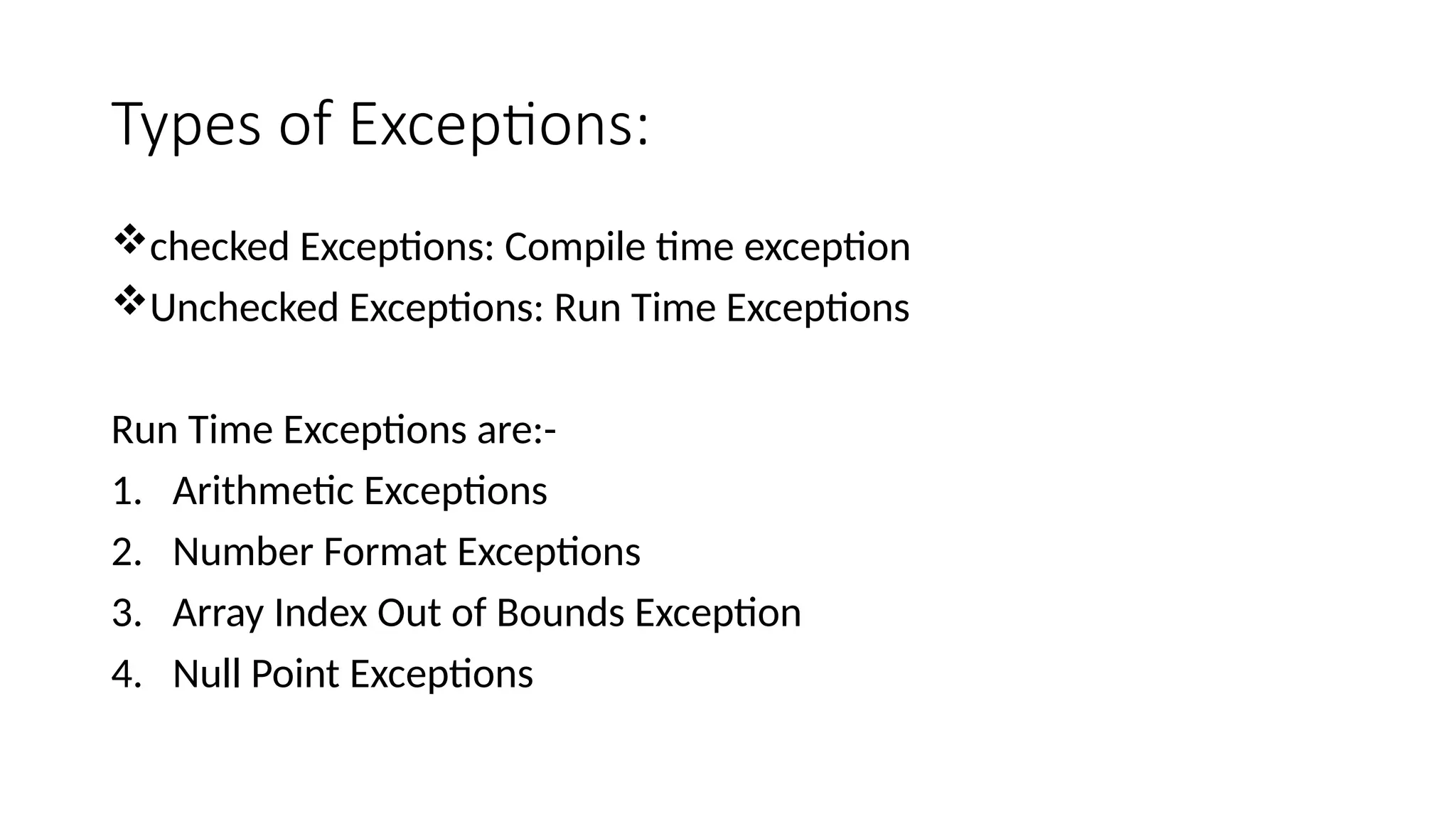 Types of Exceptions:
checked Exceptions: Compile time exception
Unchecked Exceptions: Run Time Exceptions
Run Time Exceptions are:-
1. Arithmetic Exceptions
2. Number Format Exceptions
3. Array Index Out of Bounds Exception
4. Null Point Exceptions
 