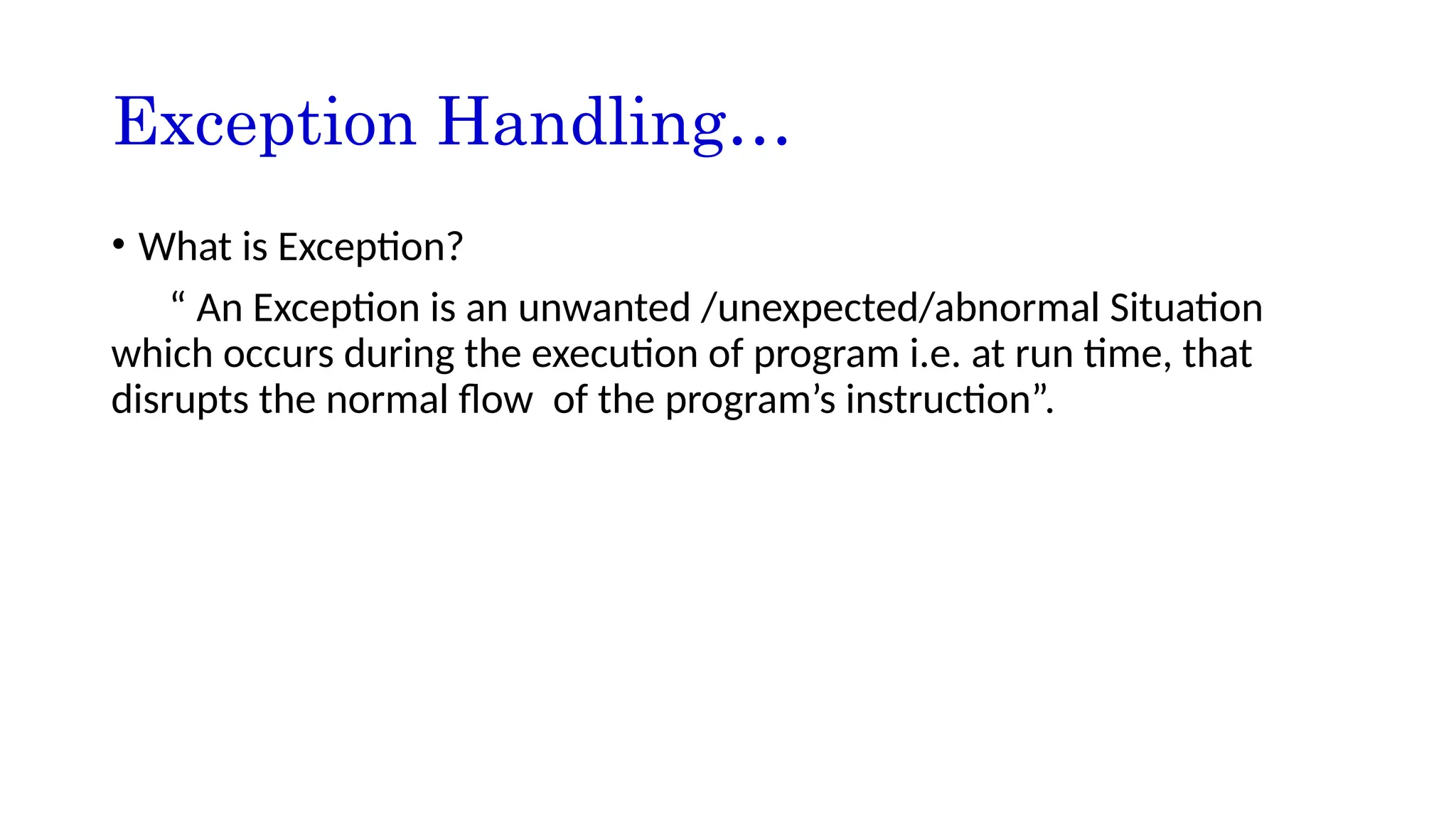 Exception Handling…
• What is Exception?
“ An Exception is an unwanted /unexpected/abnormal Situation
which occurs during the execution of program i.e. at run time, that
disrupts the normal flow of the program’s instruction”.
 