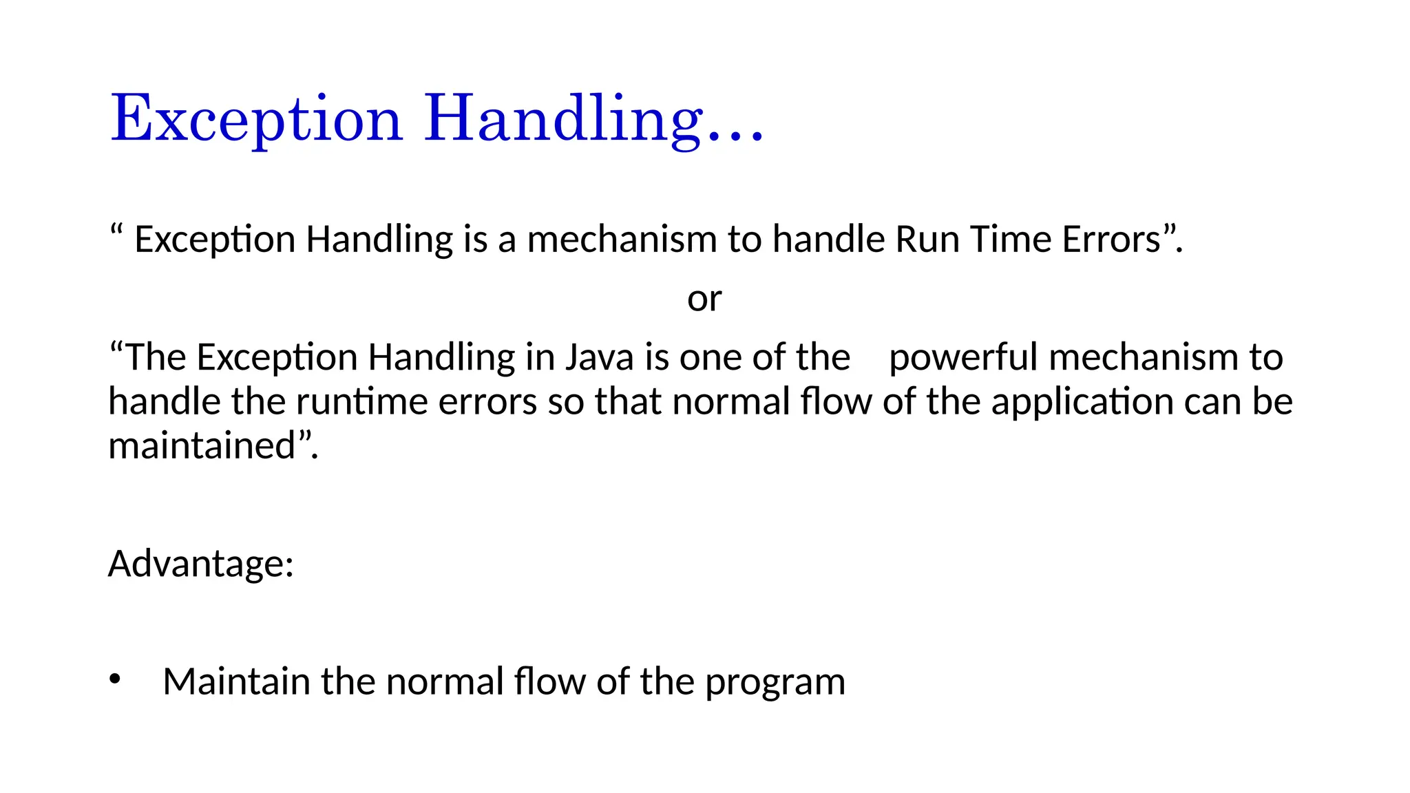 Exception Handling…
“ Exception Handling is a mechanism to handle Run Time Errors”.
or
“The Exception Handling in Java is one of the powerful mechanism to
handle the runtime errors so that normal flow of the application can be
maintained”.
Advantage:
• Maintain the normal flow of the program
 