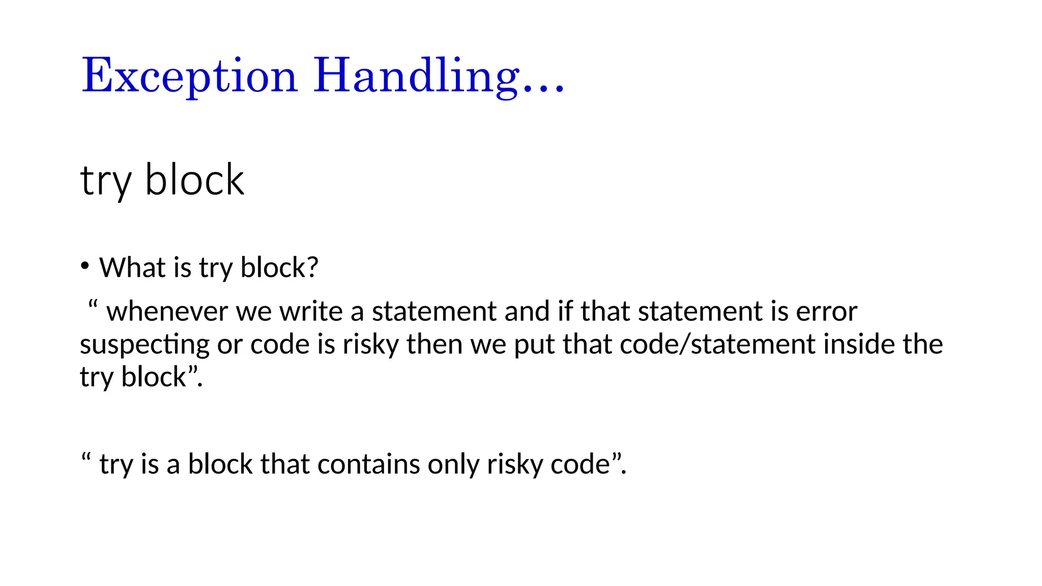 Exception Handling…
try block
• What is try block?
“ whenever we write a statement and if that statement is error
suspecting or code is risky then we put that code/statement inside the
try block”.
“ try is a block that contains only risky code”.
 