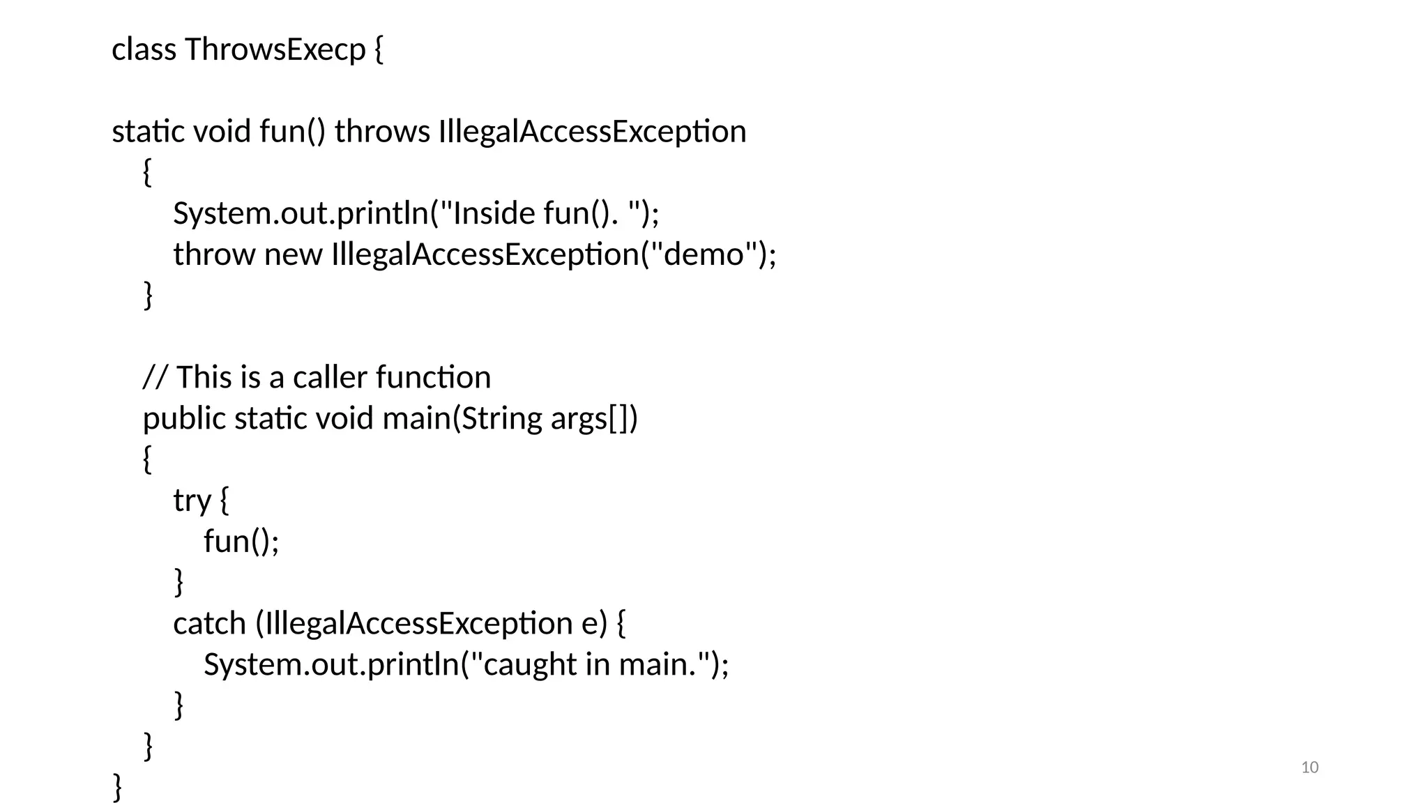 10
class ThrowsExecp {
static void fun() throws IllegalAccessException
{
System.out.println("Inside fun(). ");
throw new IllegalAccessException("demo");
}
// This is a caller function
public static void main(String args[])
{
try {
fun();
}
catch (IllegalAccessException e) {
System.out.println("caught in main.");
}
}
}
 