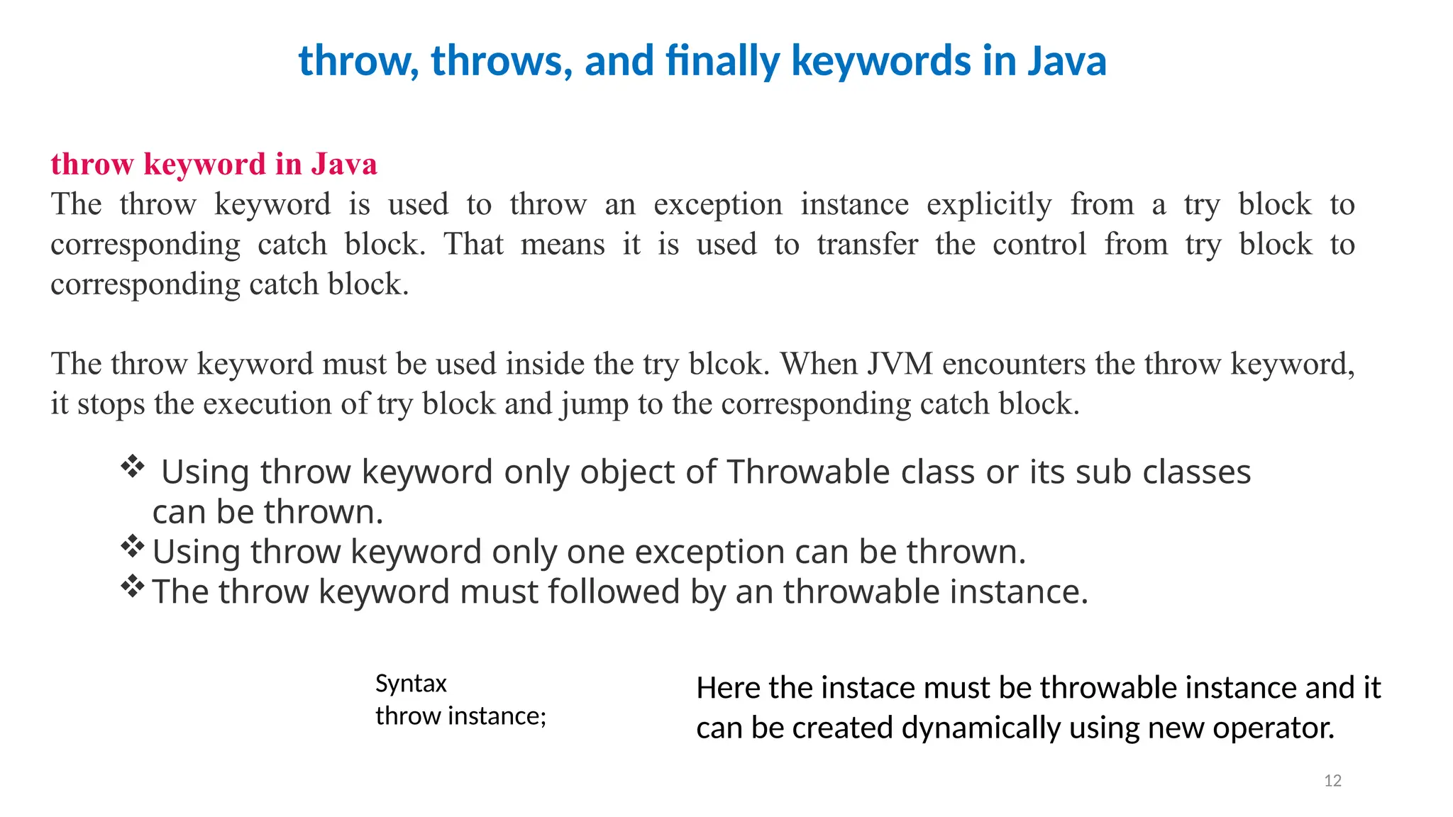 12
throw, throws, and finally keywords in Java
throw keyword in Java
The throw keyword is used to throw an exception instance explicitly from a try block to
corresponding catch block. That means it is used to transfer the control from try block to
corresponding catch block.
The throw keyword must be used inside the try blcok. When JVM encounters the throw keyword,
it stops the execution of try block and jump to the corresponding catch block.
 Using throw keyword only object of Throwable class or its sub classes
can be thrown.
Using throw keyword only one exception can be thrown.
The throw keyword must followed by an throwable instance.
Syntax
throw instance;
Here the instace must be throwable instance and it
can be created dynamically using new operator.
 