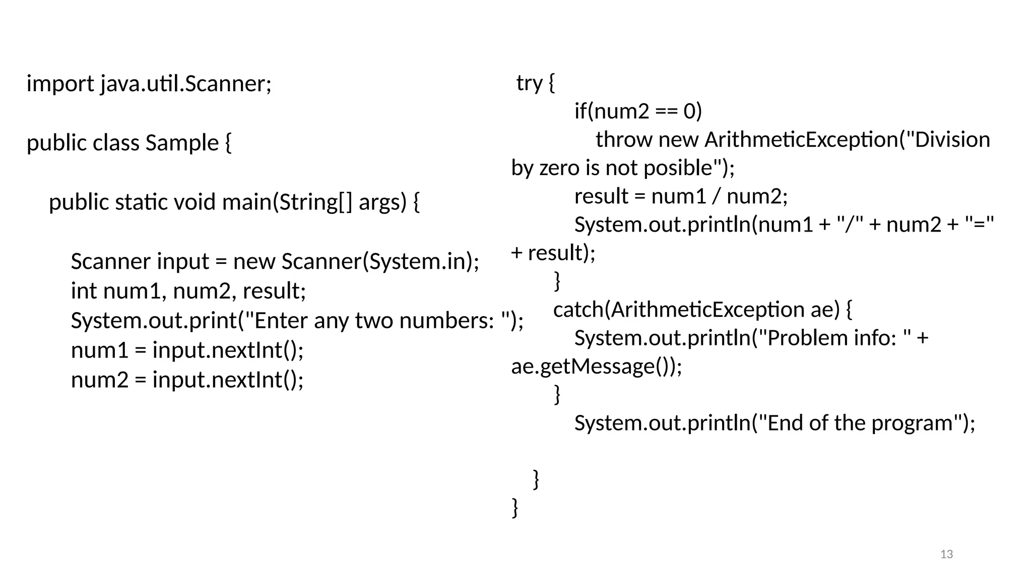 13
import java.util.Scanner;
public class Sample {
public static void main(String[] args) {
Scanner input = new Scanner(System.in);
int num1, num2, result;
System.out.print("Enter any two numbers: ");
num1 = input.nextInt();
num2 = input.nextInt();
try {
if(num2 == 0)
throw new ArithmeticException("Division
by zero is not posible");
result = num1 / num2;
System.out.println(num1 + "/" + num2 + "="
+ result);
}
catch(ArithmeticException ae) {
System.out.println("Problem info: " +
ae.getMessage());
}
System.out.println("End of the program");
}
}
 