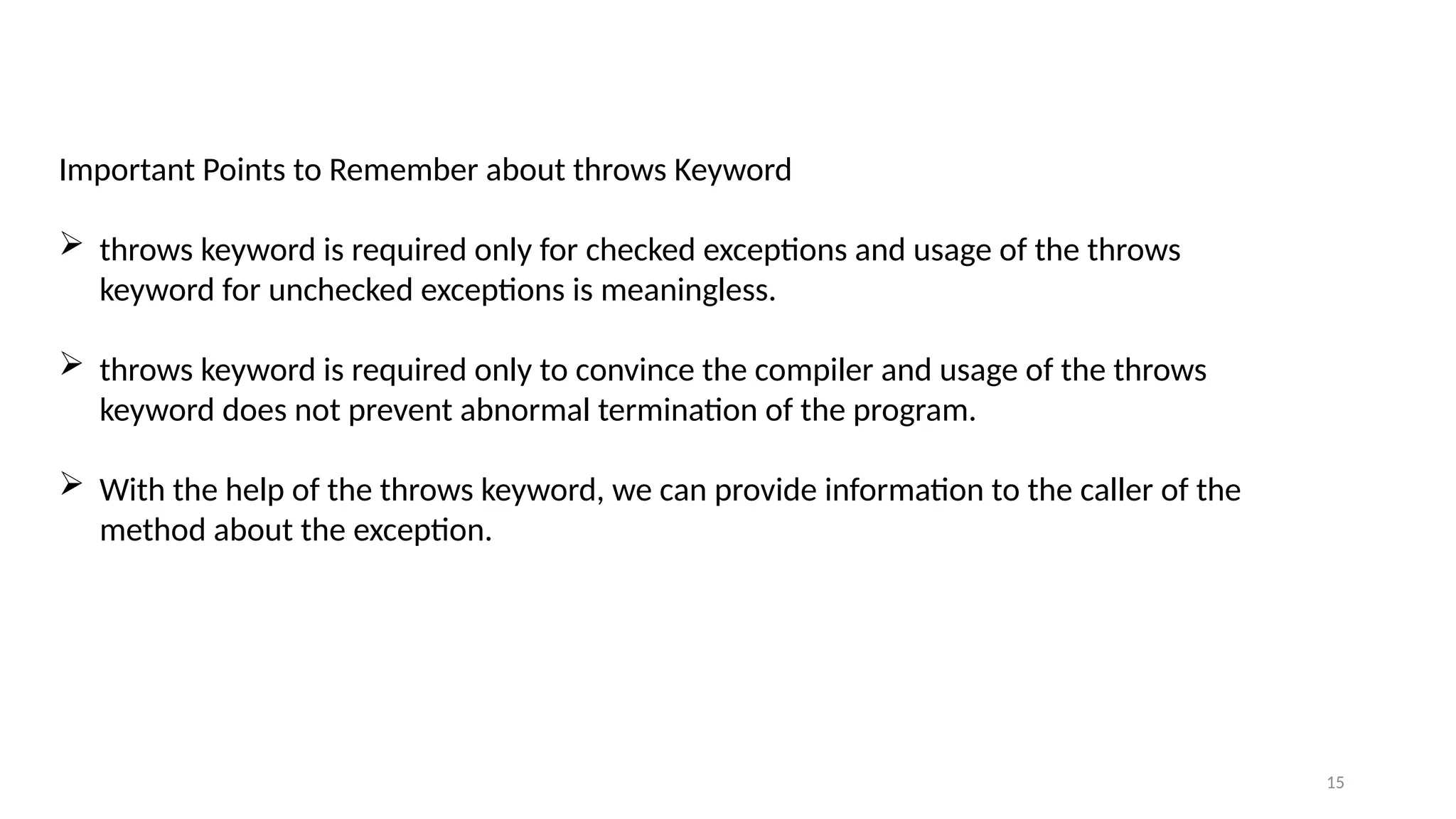 15
Important Points to Remember about throws Keyword
 throws keyword is required only for checked exceptions and usage of the throws
keyword for unchecked exceptions is meaningless.
 throws keyword is required only to convince the compiler and usage of the throws
keyword does not prevent abnormal termination of the program.
 With the help of the throws keyword, we can provide information to the caller of the
method about the exception.
 