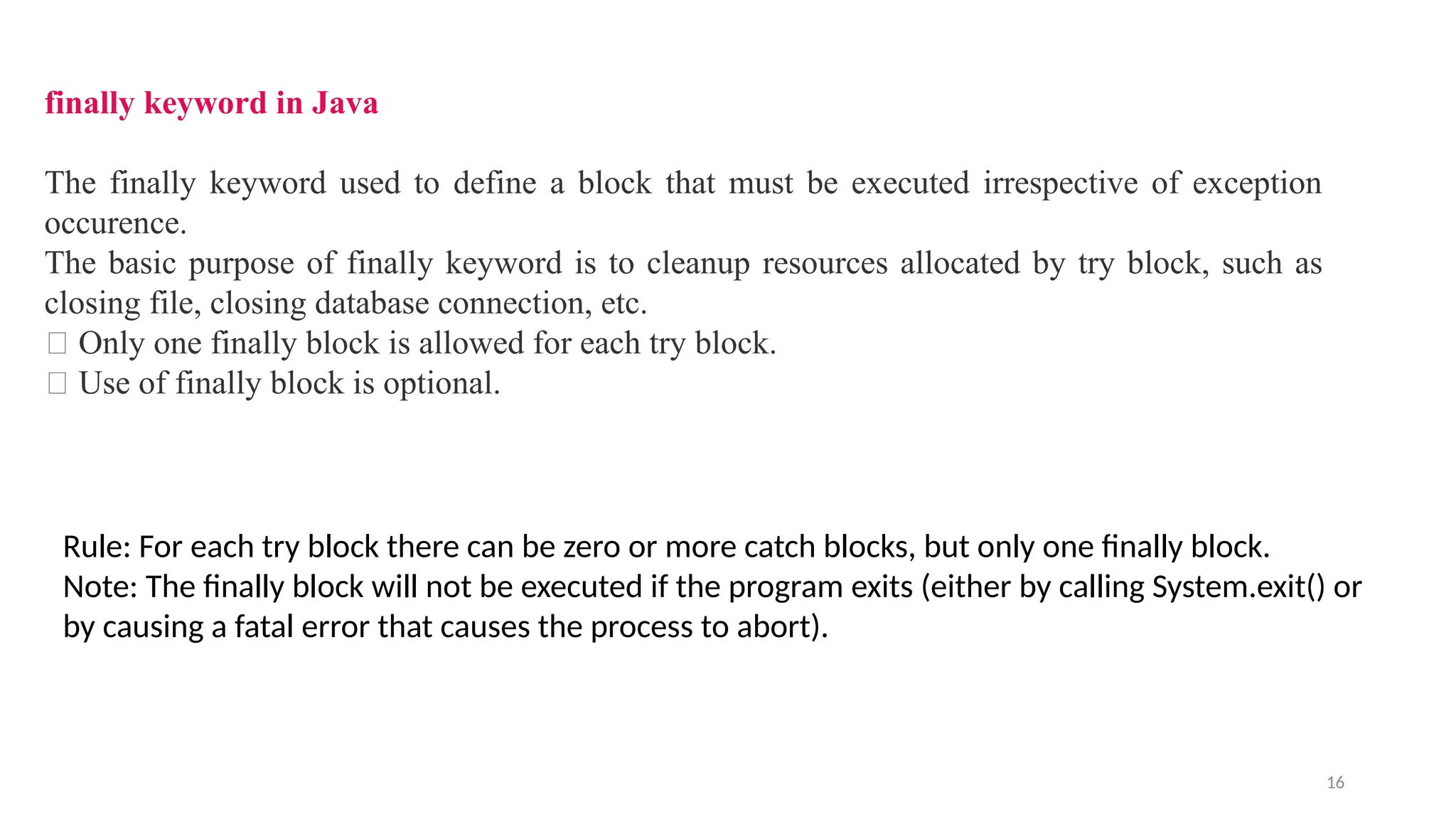 16
finally keyword in Java
The finally keyword used to define a block that must be executed irrespective of exception
occurence.
The basic purpose of finally keyword is to cleanup resources allocated by try block, such as
closing file, closing database connection, etc.
🔔 Only one finally block is allowed for each try block.
🔔 Use of finally block is optional.
Rule: For each try block there can be zero or more catch blocks, but only one finally block.
Note: The finally block will not be executed if the program exits (either by calling System.exit() or
by causing a fatal error that causes the process to abort).
 
