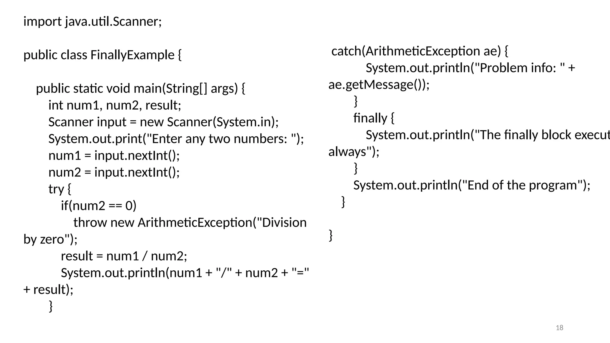 18
import java.util.Scanner;
public class FinallyExample {
public static void main(String[] args) {
int num1, num2, result;
Scanner input = new Scanner(System.in);
System.out.print("Enter any two numbers: ");
num1 = input.nextInt();
num2 = input.nextInt();
try {
if(num2 == 0)
throw new ArithmeticException("Division
by zero");
result = num1 / num2;
System.out.println(num1 + "/" + num2 + "="
+ result);
}
catch(ArithmeticException ae) {
System.out.println("Problem info: " +
ae.getMessage());
}
finally {
System.out.println("The finally block execut
always");
}
System.out.println("End of the program");
}
}
 
