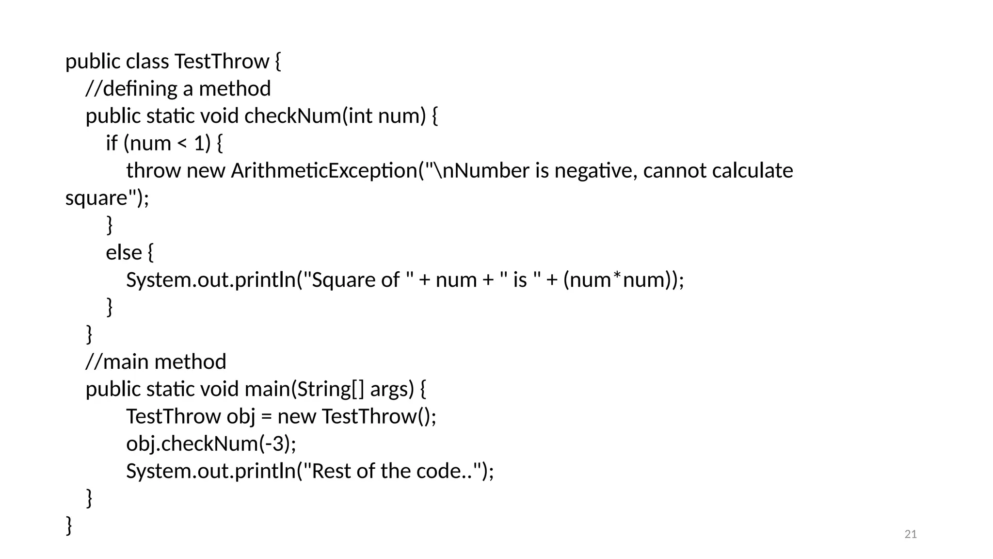 21
public class TestThrow {
//defining a method
public static void checkNum(int num) {
if (num < 1) {
throw new ArithmeticException("nNumber is negative, cannot calculate
square");
}
else {
System.out.println("Square of " + num + " is " + (num*num));
}
}
//main method
public static void main(String[] args) {
TestThrow obj = new TestThrow();
obj.checkNum(-3);
System.out.println("Rest of the code..");
}
}
 
