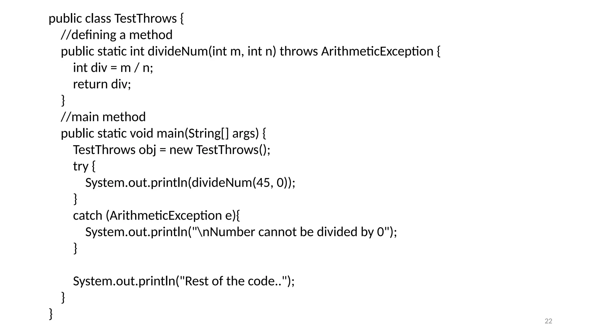 22
public class TestThrows {
//defining a method
public static int divideNum(int m, int n) throws ArithmeticException {
int div = m / n;
return div;
}
//main method
public static void main(String[] args) {
TestThrows obj = new TestThrows();
try {
System.out.println(divideNum(45, 0));
}
catch (ArithmeticException e){
System.out.println("nNumber cannot be divided by 0");
}
System.out.println("Rest of the code..");
}
}
 