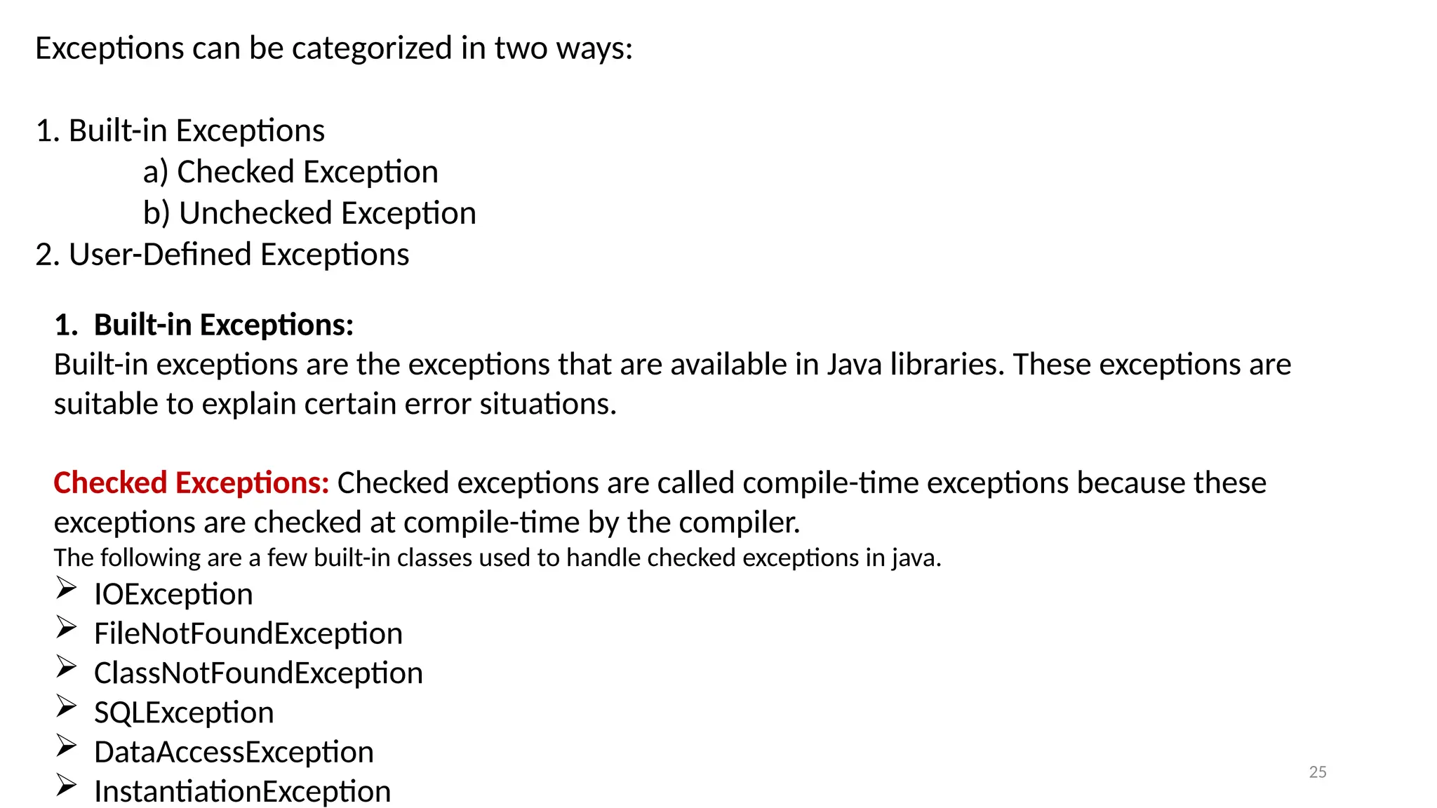 25
Exceptions can be categorized in two ways:
1. Built-in Exceptions
a) Checked Exception
b) Unchecked Exception
2. User-Defined Exceptions
1. Built-in Exceptions:
Built-in exceptions are the exceptions that are available in Java libraries. These exceptions are
suitable to explain certain error situations.
Checked Exceptions: Checked exceptions are called compile-time exceptions because these
exceptions are checked at compile-time by the compiler.
The following are a few built-in classes used to handle checked exceptions in java.
 IOException
 FileNotFoundException
 ClassNotFoundException
 SQLException
 DataAccessException
 InstantiationException
 