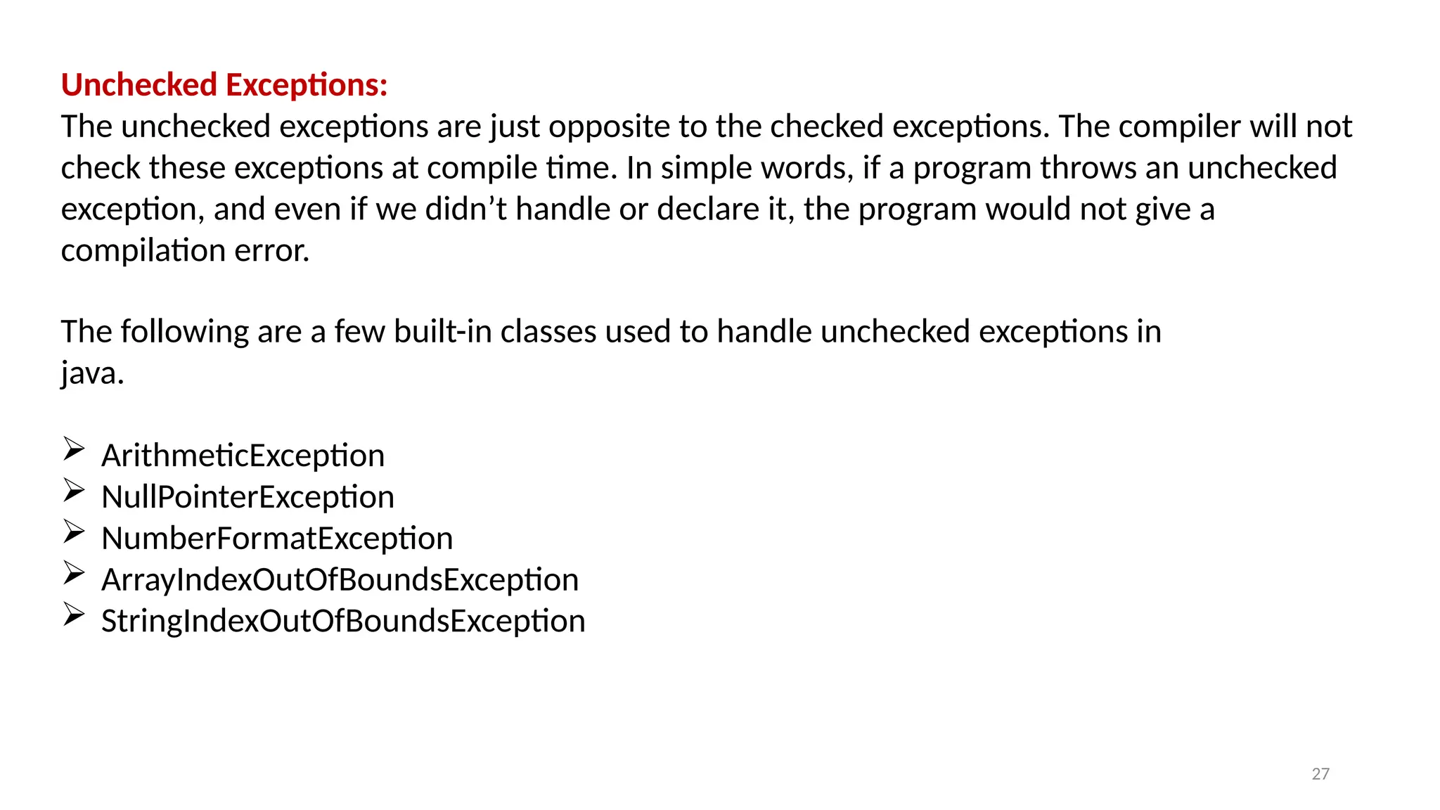 27
Unchecked Exceptions:
The unchecked exceptions are just opposite to the checked exceptions. The compiler will not
check these exceptions at compile time. In simple words, if a program throws an unchecked
exception, and even if we didn’t handle or declare it, the program would not give a
compilation error.
The following are a few built-in classes used to handle unchecked exceptions in
java.
 ArithmeticException
 NullPointerException
 NumberFormatException
 ArrayIndexOutOfBoundsException
 StringIndexOutOfBoundsException
 
