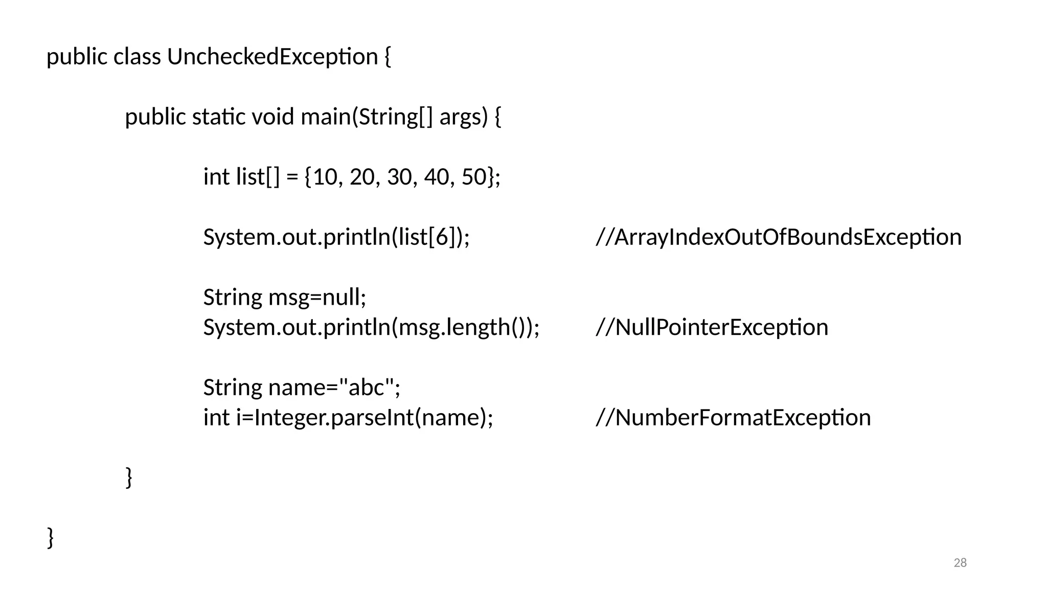 28
public class UncheckedException {
public static void main(String[] args) {
int list[] = {10, 20, 30, 40, 50};
System.out.println(list[6]); //ArrayIndexOutOfBoundsException
String msg=null;
System.out.println(msg.length()); //NullPointerException
String name="abc";
int i=Integer.parseInt(name); //NumberFormatException
}
}
 