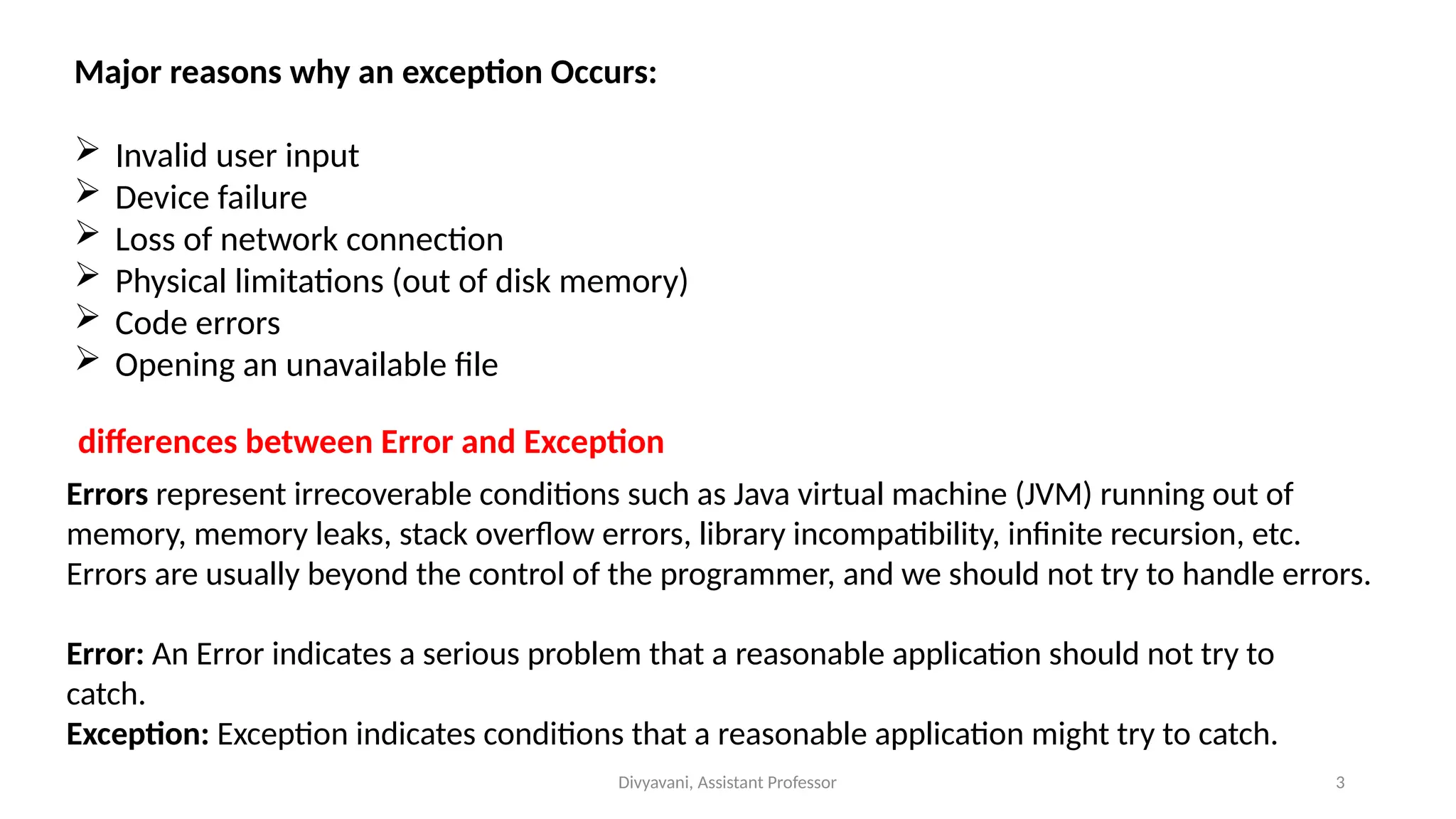 Divyavani, Assistant Professor 3
Major reasons why an exception Occurs:
 Invalid user input
 Device failure
 Loss of network connection
 Physical limitations (out of disk memory)
 Code errors
 Opening an unavailable file
Errors represent irrecoverable conditions such as Java virtual machine (JVM) running out of
memory, memory leaks, stack overflow errors, library incompatibility, infinite recursion, etc.
Errors are usually beyond the control of the programmer, and we should not try to handle errors.
differences between Error and Exception
Error: An Error indicates a serious problem that a reasonable application should not try to
catch.
Exception: Exception indicates conditions that a reasonable application might try to catch.
 