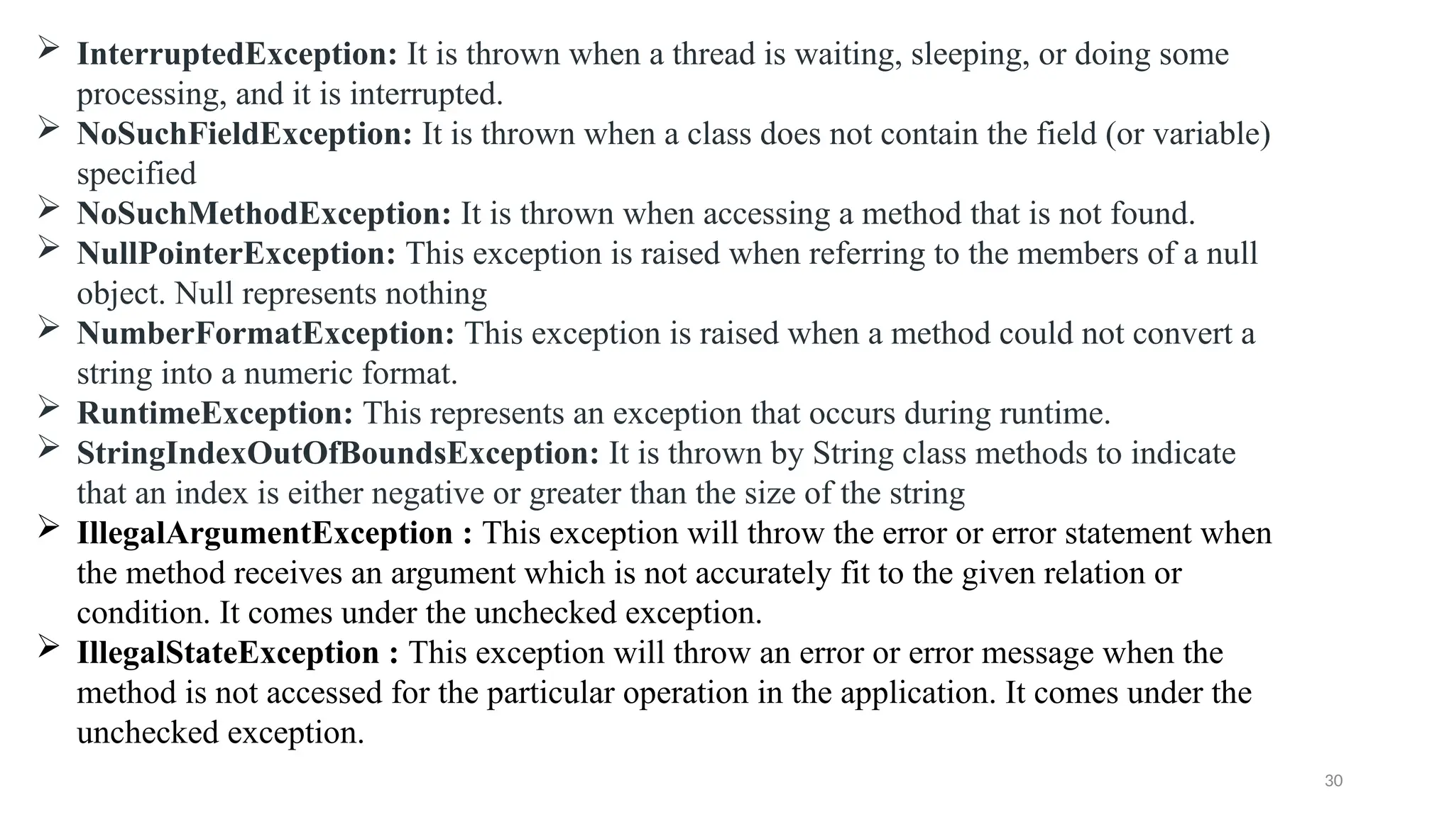 30
 InterruptedException: It is thrown when a thread is waiting, sleeping, or doing some
processing, and it is interrupted.
 NoSuchFieldException: It is thrown when a class does not contain the field (or variable)
specified
 NoSuchMethodException: It is thrown when accessing a method that is not found.
 NullPointerException: This exception is raised when referring to the members of a null
object. Null represents nothing
 NumberFormatException: This exception is raised when a method could not convert a
string into a numeric format.
 RuntimeException: This represents an exception that occurs during runtime.
 StringIndexOutOfBoundsException: It is thrown by String class methods to indicate
that an index is either negative or greater than the size of the string
 IllegalArgumentException : This exception will throw the error or error statement when
the method receives an argument which is not accurately fit to the given relation or
condition. It comes under the unchecked exception.
 IllegalStateException : This exception will throw an error or error message when the
method is not accessed for the particular operation in the application. It comes under the
unchecked exception.
 