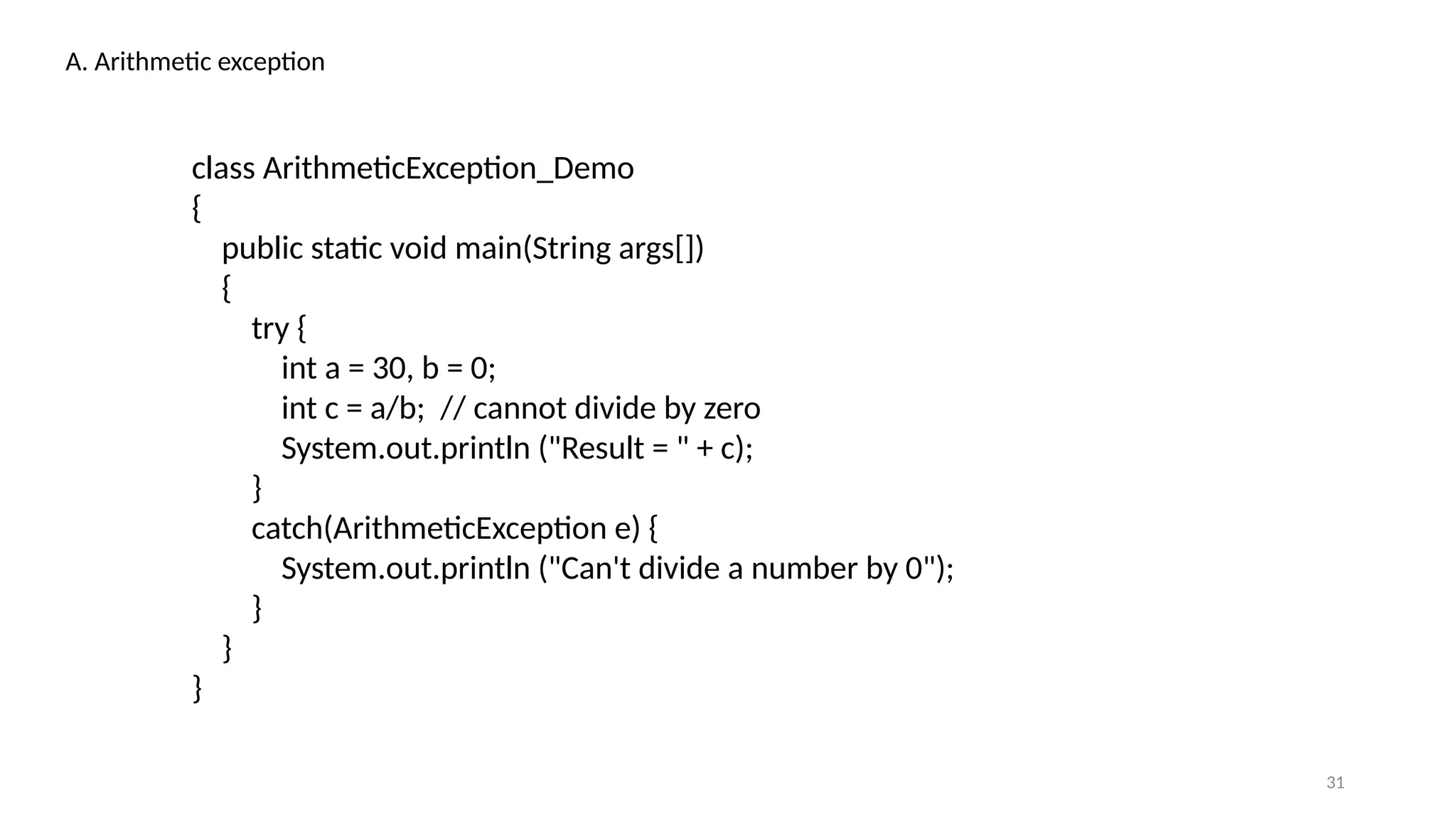 31
A. Arithmetic exception
class ArithmeticException_Demo
{
public static void main(String args[])
{
try {
int a = 30, b = 0;
int c = a/b; // cannot divide by zero
System.out.println ("Result = " + c);
}
catch(ArithmeticException e) {
System.out.println ("Can't divide a number by 0");
}
}
}
 