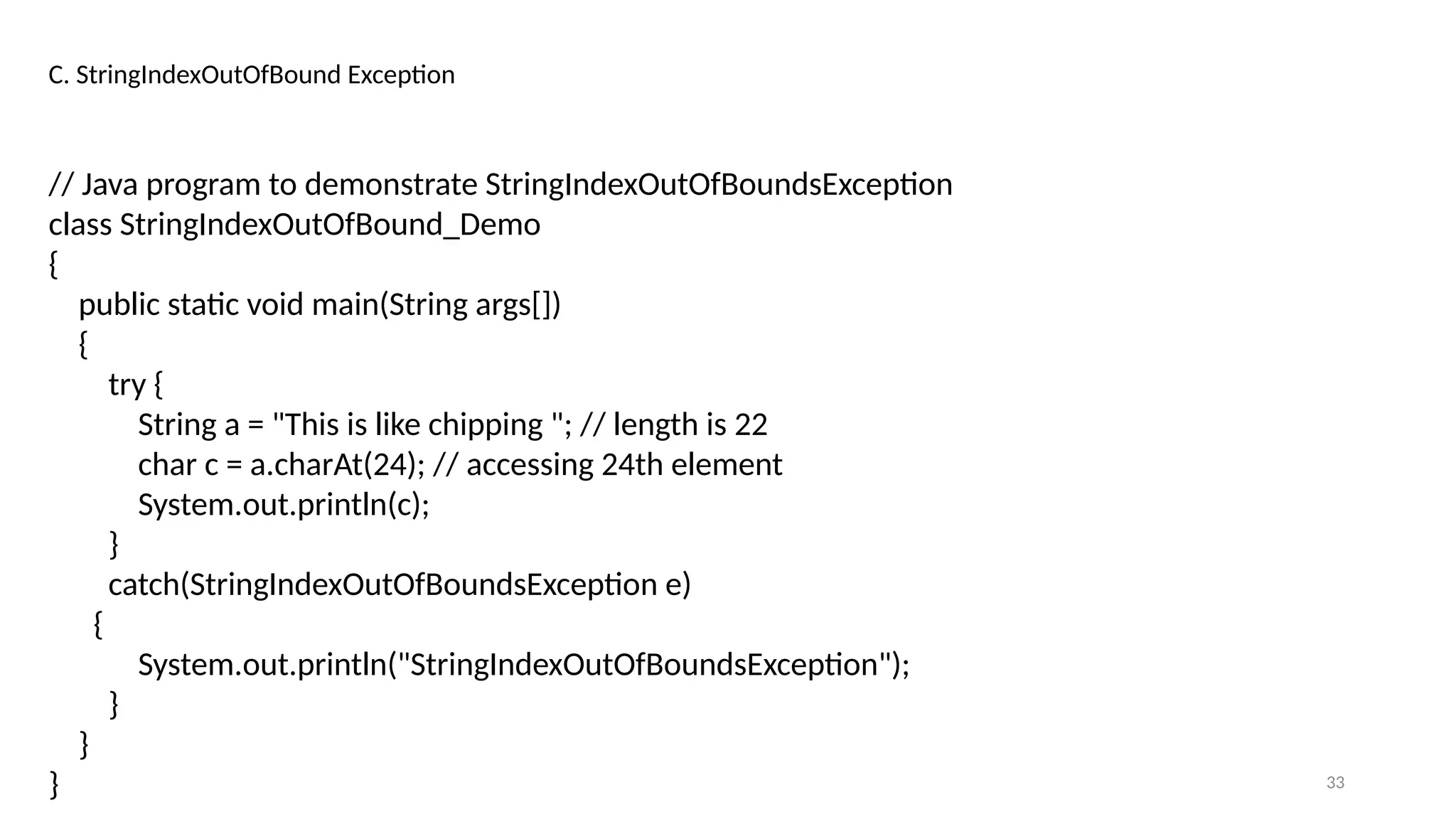 33
C. StringIndexOutOfBound Exception
// Java program to demonstrate StringIndexOutOfBoundsException
class StringIndexOutOfBound_Demo
{
public static void main(String args[])
{
try {
String a = "This is like chipping "; // length is 22
char c = a.charAt(24); // accessing 24th element
System.out.println(c);
}
catch(StringIndexOutOfBoundsException e)
{
System.out.println("StringIndexOutOfBoundsException");
}
}
}
 